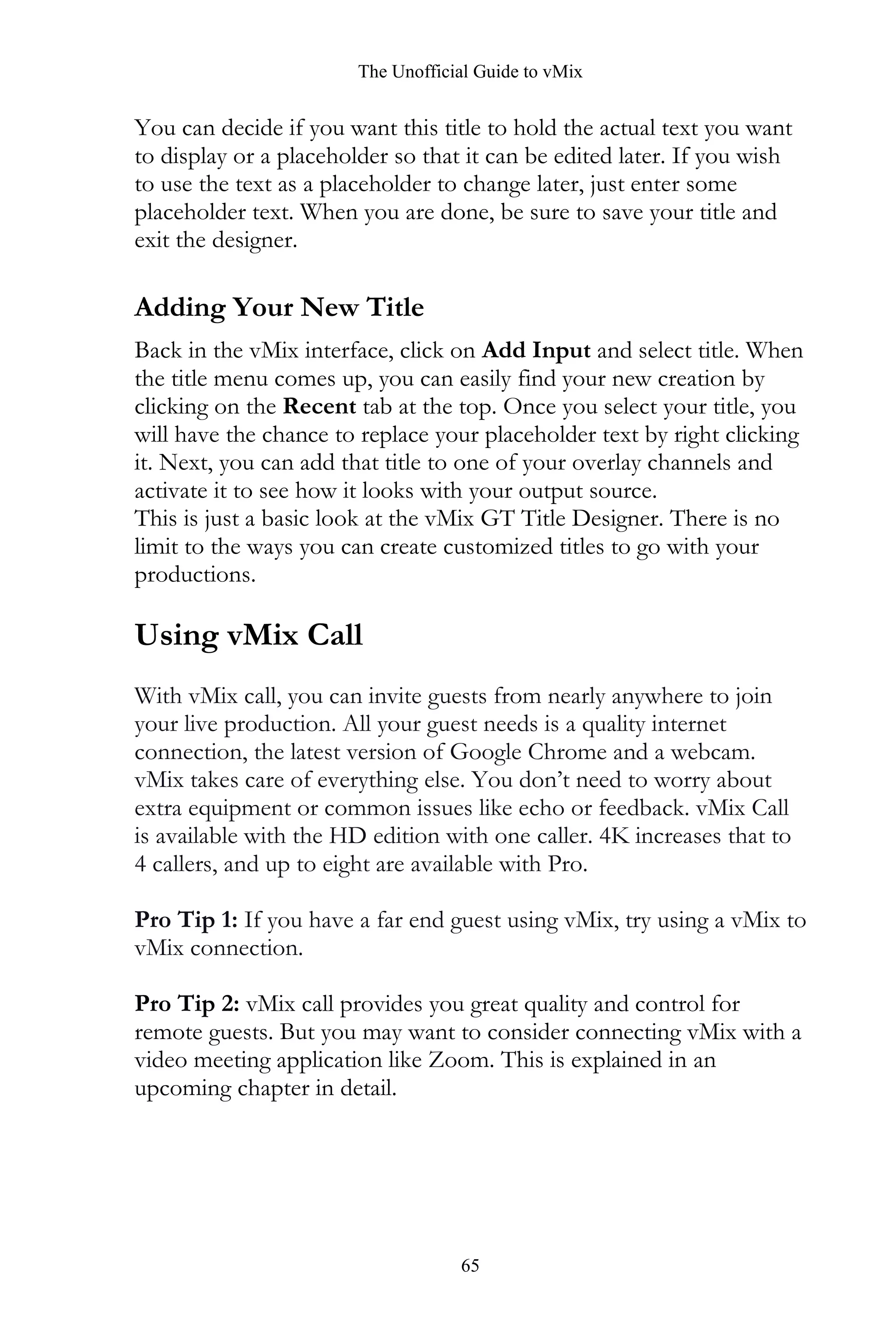 The Unofficial Guide to vMix
65
You can decide if you want this title to hold the actual text you want
to display or a placeholder so that it can be edited later. If you wish
to use the text as a placeholder to change later, just enter some
placeholder text. When you are done, be sure to save your title and
exit the designer.
Adding Your New Title
Back in the vMix interface, click on Add Input and select title. When
the title menu comes up, you can easily find your new creation by
clicking on the Recent tab at the top. Once you select your title, you
will have the chance to replace your placeholder text by right clicking
it. Next, you can add that title to one of your overlay channels and
activate it to see how it looks with your output source.
This is just a basic look at the vMix GT Title Designer. There is no
limit to the ways you can create customized titles to go with your
productions.
Using vMix Call
With vMix call, you can invite guests from nearly anywhere to join
your live production. All your guest needs is a quality internet
connection, the latest version of Google Chrome and a webcam.
vMix takes care of everything else. You don’t need to worry about
extra equipment or common issues like echo or feedback. vMix Call
is available with the HD edition with one caller. 4K increases that to
4 callers, and up to eight are available with Pro.
Pro Tip 1: If you have a far end guest using vMix, try using a vMix to
vMix connection.
Pro Tip 2: vMix call provides you great quality and control for
remote guests. But you may want to consider connecting vMix with a
video meeting application like Zoom. This is explained in an
upcoming chapter in detail.
 