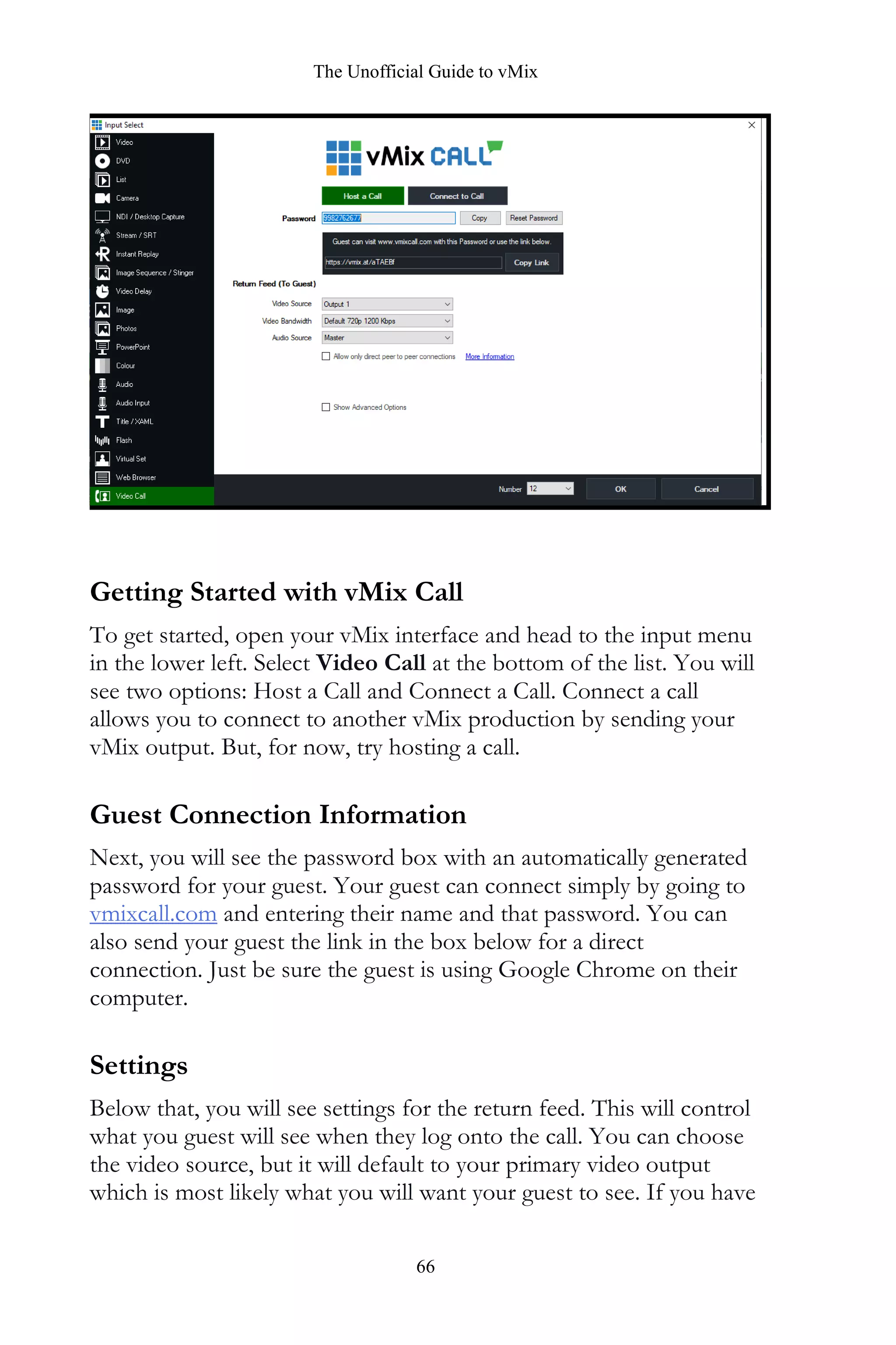 The Unofficial Guide to vMix
66
Getting Started with vMix Call
To get started, open your vMix interface and head to the input menu
in the lower left. Select Video Call at the bottom of the list. You will
see two options: Host a Call and Connect a Call. Connect a call
allows you to connect to another vMix production by sending your
vMix output. But, for now, try hosting a call.
Guest Connection Information
Next, you will see the password box with an automatically generated
password for your guest. Your guest can connect simply by going to
vmixcall.com and entering their name and that password. You can
also send your guest the link in the box below for a direct
connection. Just be sure the guest is using Google Chrome on their
computer.
Settings
Below that, you will see settings for the return feed. This will control
what you guest will see when they log onto the call. You can choose
the video source, but it will default to your primary video output
which is most likely what you will want your guest to see. If you have
 