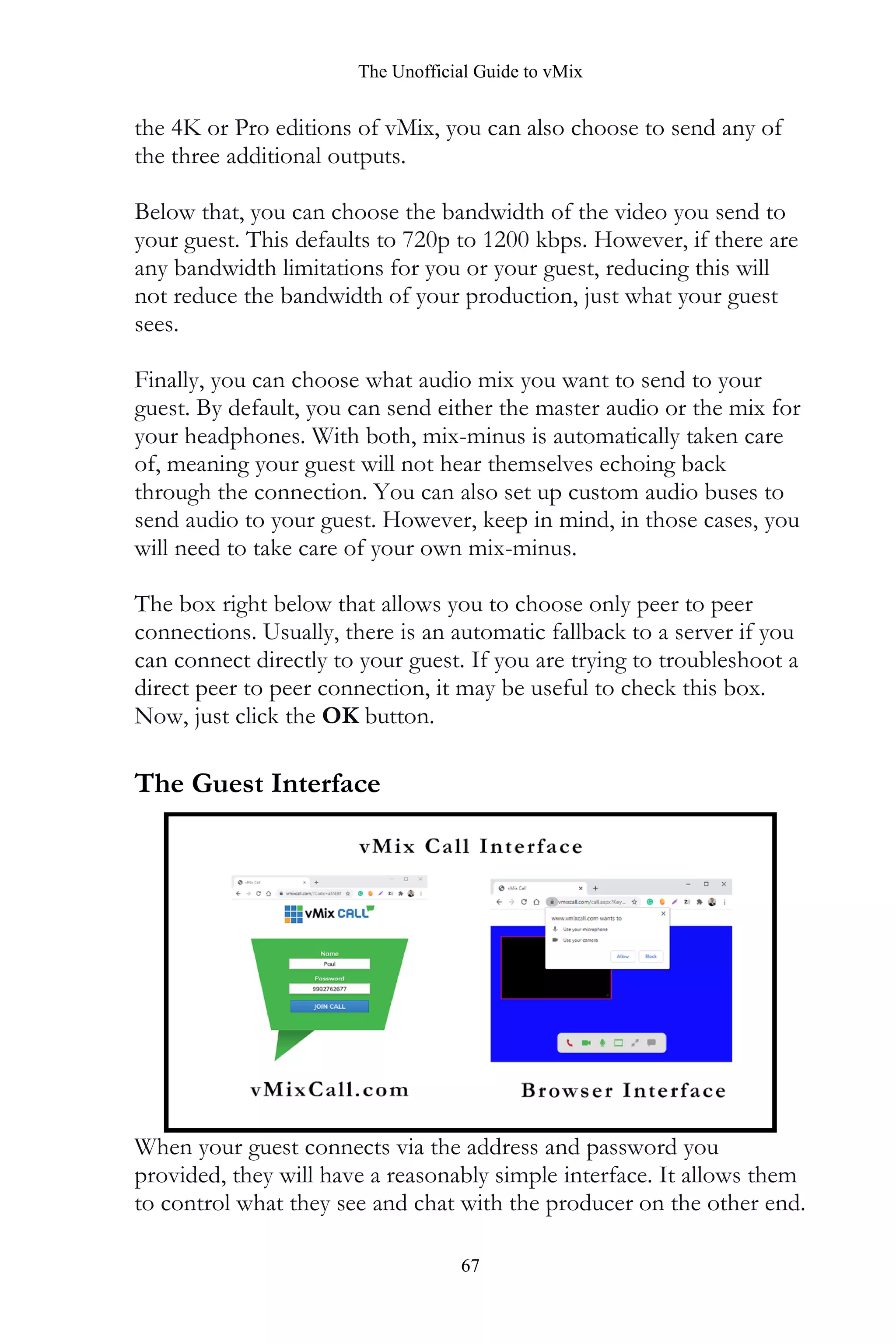 The Unofficial Guide to vMix
67
the 4K or Pro editions of vMix, you can also choose to send any of
the three additional outputs.
Below that, you can choose the bandwidth of the video you send to
your guest. This defaults to 720p to 1200 kbps. However, if there are
any bandwidth limitations for you or your guest, reducing this will
not reduce the bandwidth of your production, just what your guest
sees.
Finally, you can choose what audio mix you want to send to your
guest. By default, you can send either the master audio or the mix for
your headphones. With both, mix-minus is automatically taken care
of, meaning your guest will not hear themselves echoing back
through the connection. You can also set up custom audio buses to
send audio to your guest. However, keep in mind, in those cases, you
will need to take care of your own mix-minus.
The box right below that allows you to choose only peer to peer
connections. Usually, there is an automatic fallback to a server if you
can connect directly to your guest. If you are trying to troubleshoot a
direct peer to peer connection, it may be useful to check this box.
Now, just click the OK button.
The Guest Interface
When your guest connects via the address and password you
provided, they will have a reasonably simple interface. It allows them
to control what they see and chat with the producer on the other end.
 
