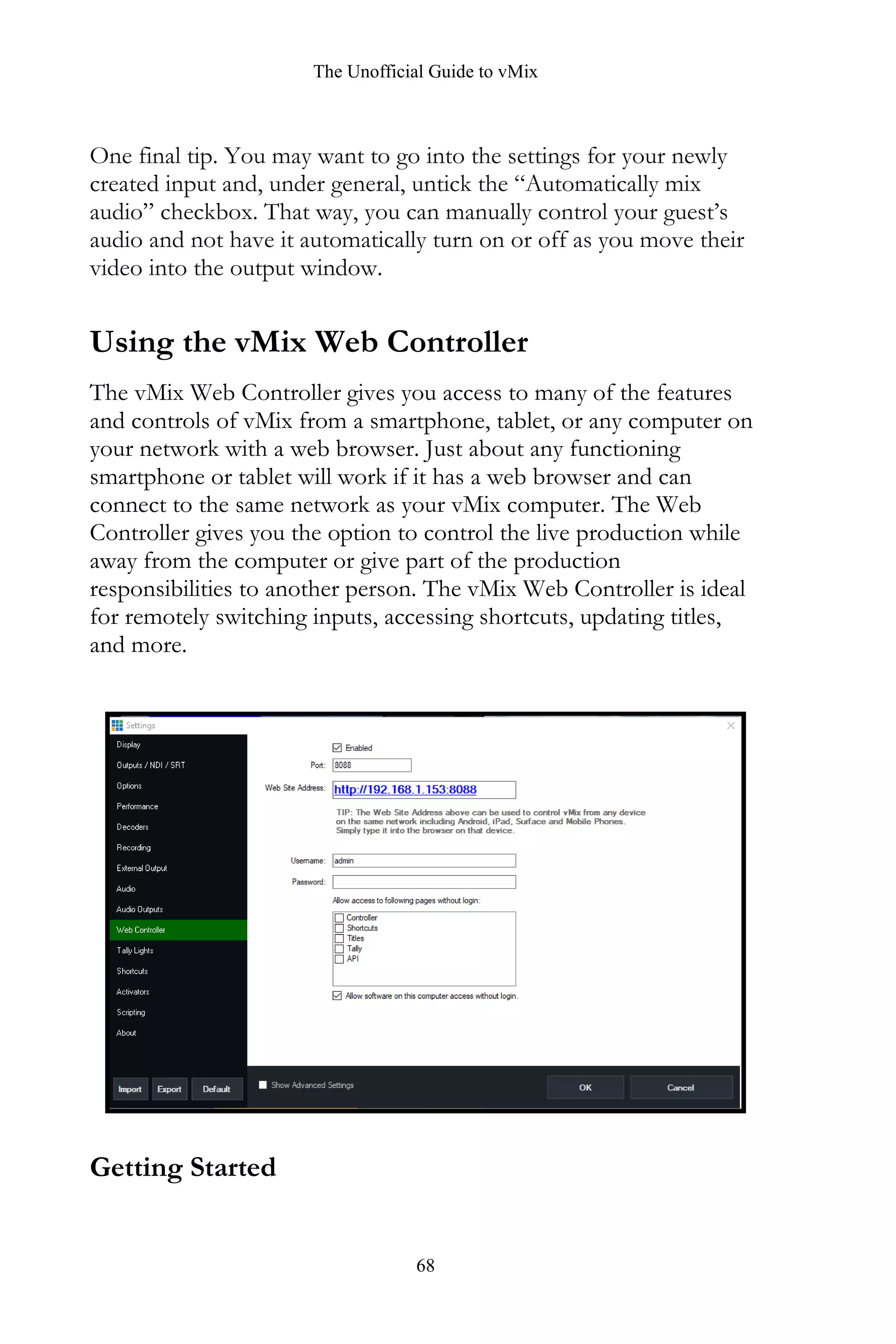 The Unofficial Guide to vMix
68
One final tip. You may want to go into the settings for your newly
created input and, under general, untick the “Automatically mix
audio” checkbox. That way, you can manually control your guest’s
audio and not have it automatically turn on or off as you move their
video into the output window.
Using the vMix Web Controller
The vMix Web Controller gives you access to many of the features
and controls of vMix from a smartphone, tablet, or any computer on
your network with a web browser. Just about any functioning
smartphone or tablet will work if it has a web browser and can
connect to the same network as your vMix computer. The Web
Controller gives you the option to control the live production while
away from the computer or give part of the production
responsibilities to another person. The vMix Web Controller is ideal
for remotely switching inputs, accessing shortcuts, updating titles,
and more.
Getting Started
 