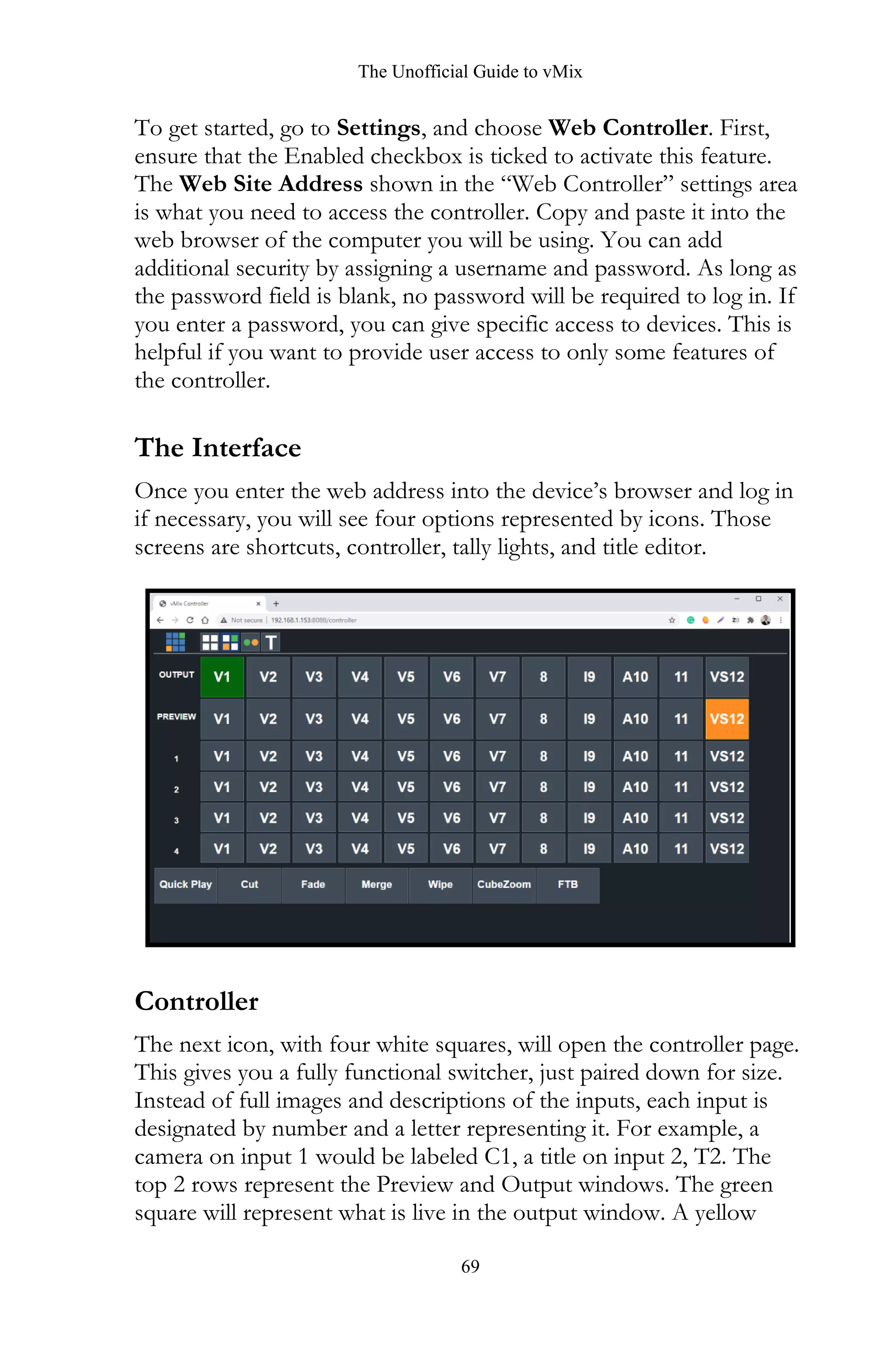 The Unofficial Guide to vMix
69
To get started, go to Settings, and choose Web Controller. First,
ensure that the Enabled checkbox is ticked to activate this feature.
The Web Site Address shown in the “Web Controller” settings area
is what you need to access the controller. Copy and paste it into the
web browser of the computer you will be using. You can add
additional security by assigning a username and password. As long as
the password field is blank, no password will be required to log in. If
you enter a password, you can give specific access to devices. This is
helpful if you want to provide user access to only some features of
the controller.
The Interface
Once you enter the web address into the device’s browser and log in
if necessary, you will see four options represented by icons. Those
screens are shortcuts, controller, tally lights, and title editor.
Controller
The next icon, with four white squares, will open the controller page.
This gives you a fully functional switcher, just paired down for size.
Instead of full images and descriptions of the inputs, each input is
designated by number and a letter representing it. For example, a
camera on input 1 would be labeled C1, a title on input 2, T2. The
top 2 rows represent the Preview and Output windows. The green
square will represent what is live in the output window. A yellow
 
