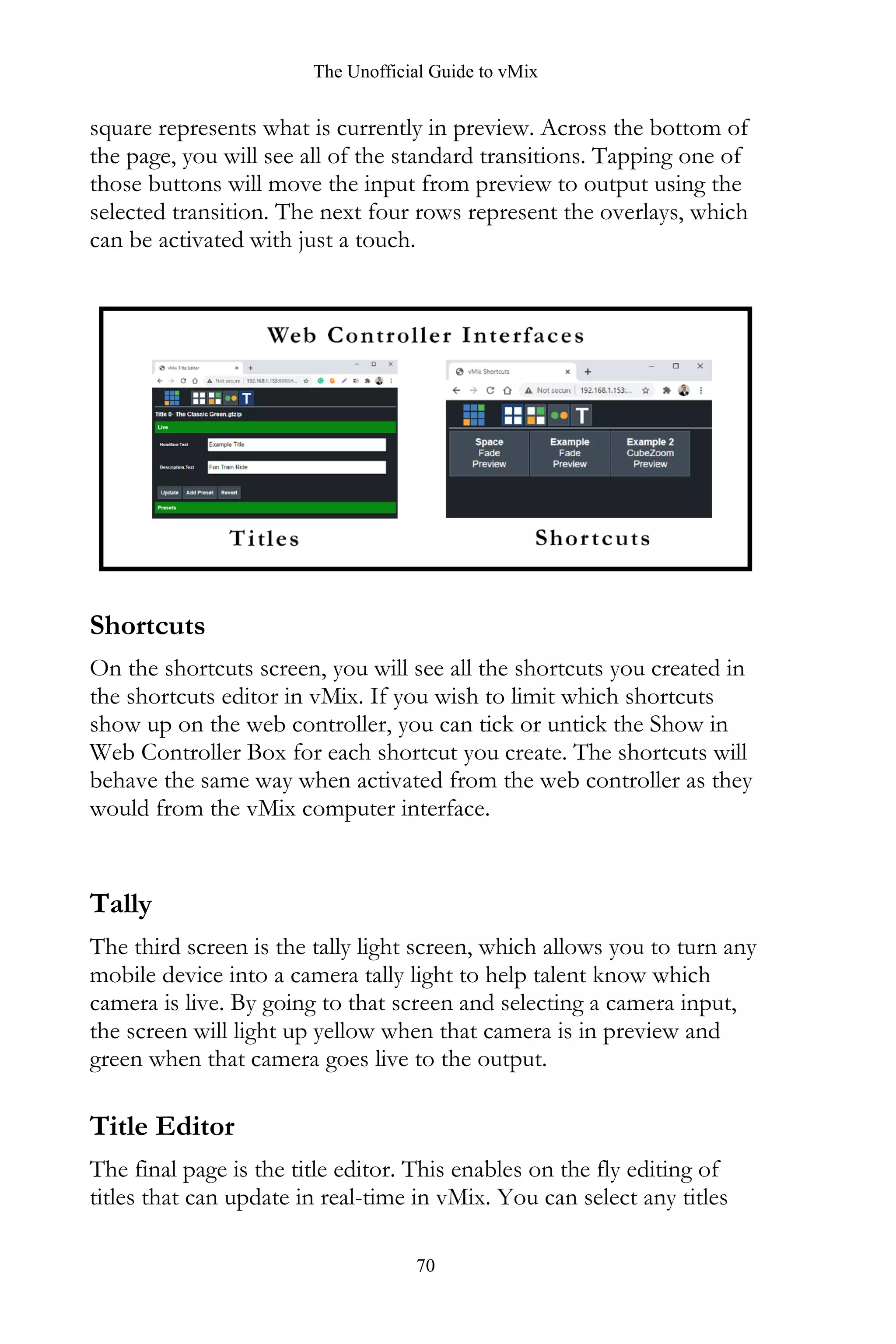 The Unofficial Guide to vMix
70
square represents what is currently in preview. Across the bottom of
the page, you will see all of the standard transitions. Tapping one of
those buttons will move the input from preview to output using the
selected transition. The next four rows represent the overlays, which
can be activated with just a touch.
Shortcuts
On the shortcuts screen, you will see all the shortcuts you created in
the shortcuts editor in vMix. If you wish to limit which shortcuts
show up on the web controller, you can tick or untick the Show in
Web Controller Box for each shortcut you create. The shortcuts will
behave the same way when activated from the web controller as they
would from the vMix computer interface.
Tally
The third screen is the tally light screen, which allows you to turn any
mobile device into a camera tally light to help talent know which
camera is live. By going to that screen and selecting a camera input,
the screen will light up yellow when that camera is in preview and
green when that camera goes live to the output.
Title Editor
The final page is the title editor. This enables on the fly editing of
titles that can update in real-time in vMix. You can select any titles
 
