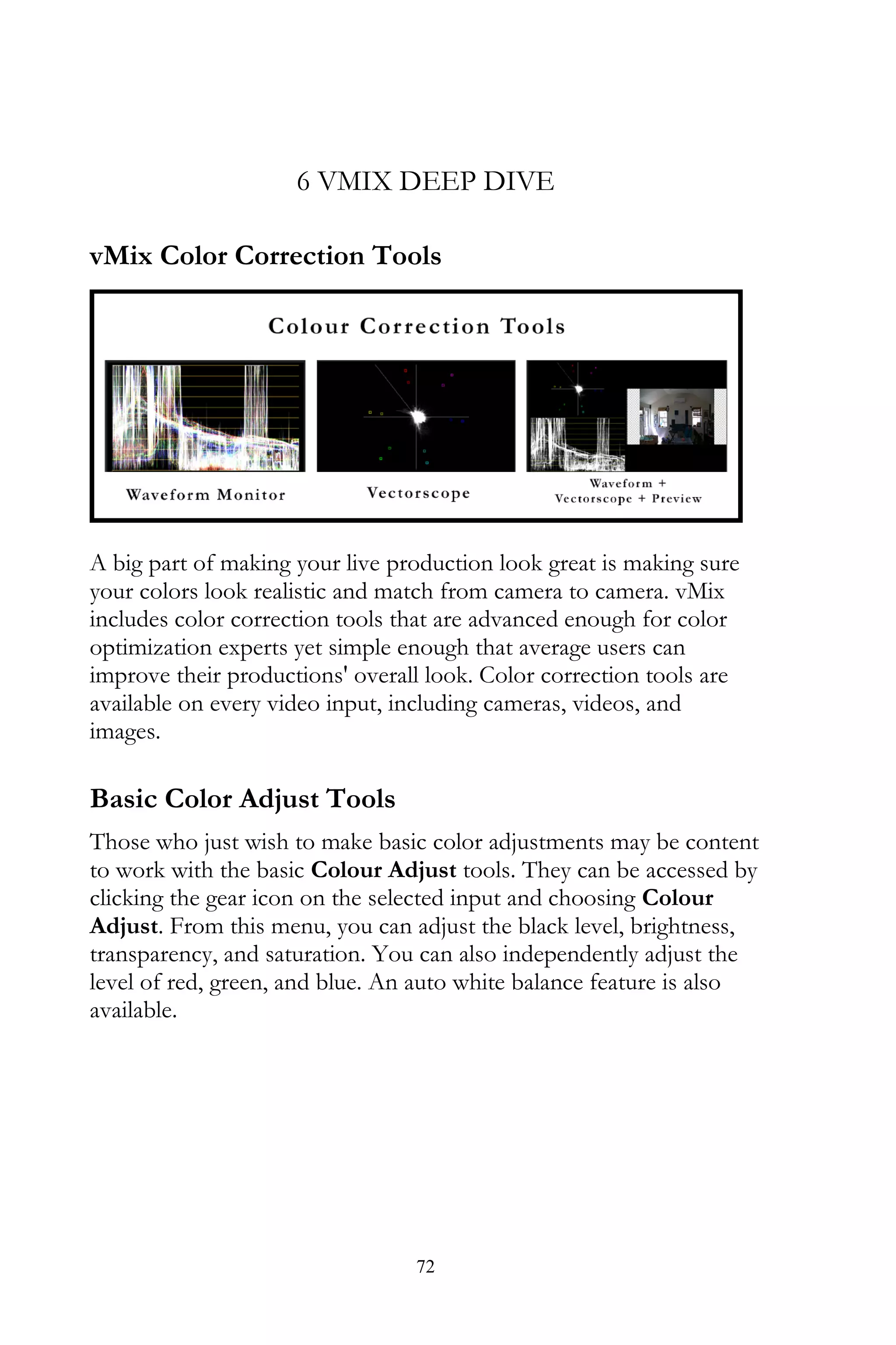 72
6 VMIX DEEP DIVE
vMix Color Correction Tools
A big part of making your live production look great is making sure
your colors look realistic and match from camera to camera. vMix
includes color correction tools that are advanced enough for color
optimization experts yet simple enough that average users can
improve their productions' overall look. Color correction tools are
available on every video input, including cameras, videos, and
images.
Basic Color Adjust Tools
Those who just wish to make basic color adjustments may be content
to work with the basic Colour Adjust tools. They can be accessed by
clicking the gear icon on the selected input and choosing Colour
Adjust. From this menu, you can adjust the black level, brightness,
transparency, and saturation. You can also independently adjust the
level of red, green, and blue. An auto white balance feature is also
available.
 