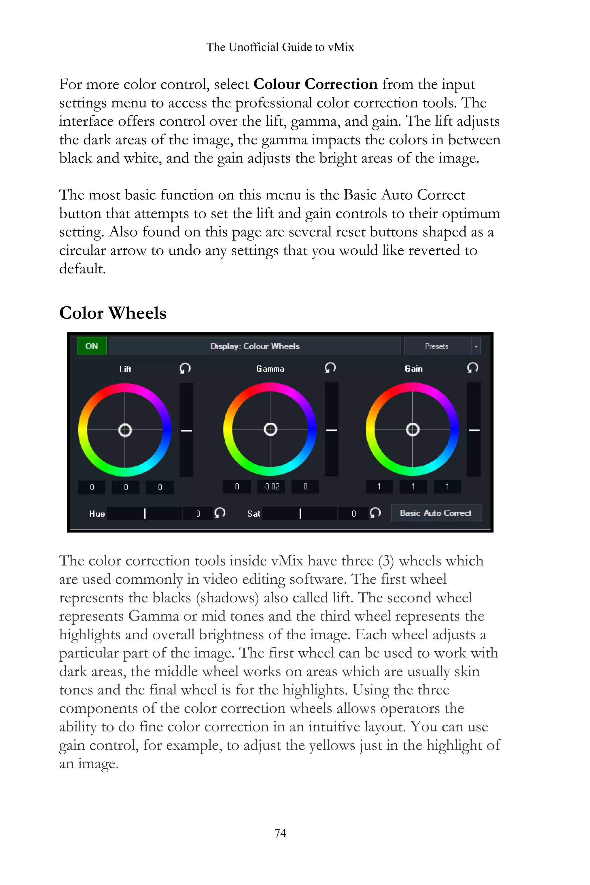 The Unofficial Guide to vMix
74
For more color control, select Colour Correction from the input
settings menu to access the professional color correction tools. The
interface offers control over the lift, gamma, and gain. The lift adjusts
the dark areas of the image, the gamma impacts the colors in between
black and white, and the gain adjusts the bright areas of the image.
The most basic function on this menu is the Basic Auto Correct
button that attempts to set the lift and gain controls to their optimum
setting. Also found on this page are several reset buttons shaped as a
circular arrow to undo any settings that you would like reverted to
default.
Color Wheels
The color correction tools inside vMix have three (3) wheels which
are used commonly in video editing software. The first wheel
represents the blacks (shadows) also called lift. The second wheel
represents Gamma or mid tones and the third wheel represents the
highlights and overall brightness of the image. Each wheel adjusts a
particular part of the image. The first wheel can be used to work with
dark areas, the middle wheel works on areas which are usually skin
tones and the final wheel is for the highlights. Using the three
components of the color correction wheels allows operators the
ability to do fine color correction in an intuitive layout. You can use
gain control, for example, to adjust the yellows just in the highlight of
an image.
 