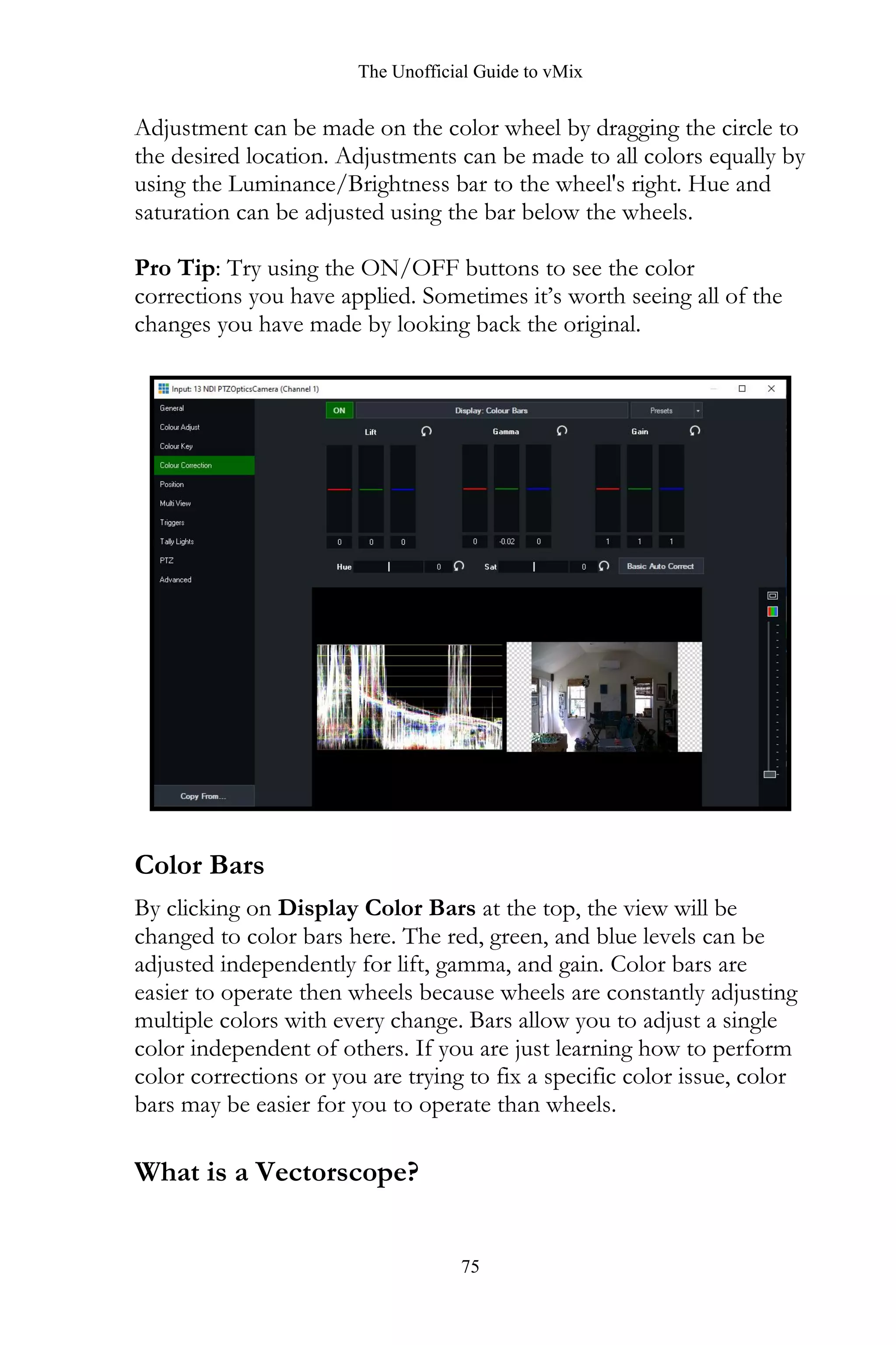 The Unofficial Guide to vMix
75
Adjustment can be made on the color wheel by dragging the circle to
the desired location. Adjustments can be made to all colors equally by
using the Luminance/Brightness bar to the wheel's right. Hue and
saturation can be adjusted using the bar below the wheels.
Pro Tip: Try using the ON/OFF buttons to see the color
corrections you have applied. Sometimes it’s worth seeing all of the
changes you have made by looking back the original.
Color Bars
By clicking on Display Color Bars at the top, the view will be
changed to color bars here. The red, green, and blue levels can be
adjusted independently for lift, gamma, and gain. Color bars are
easier to operate then wheels because wheels are constantly adjusting
multiple colors with every change. Bars allow you to adjust a single
color independent of others. If you are just learning how to perform
color corrections or you are trying to fix a specific color issue, color
bars may be easier for you to operate than wheels.
What is a Vectorscope?
 