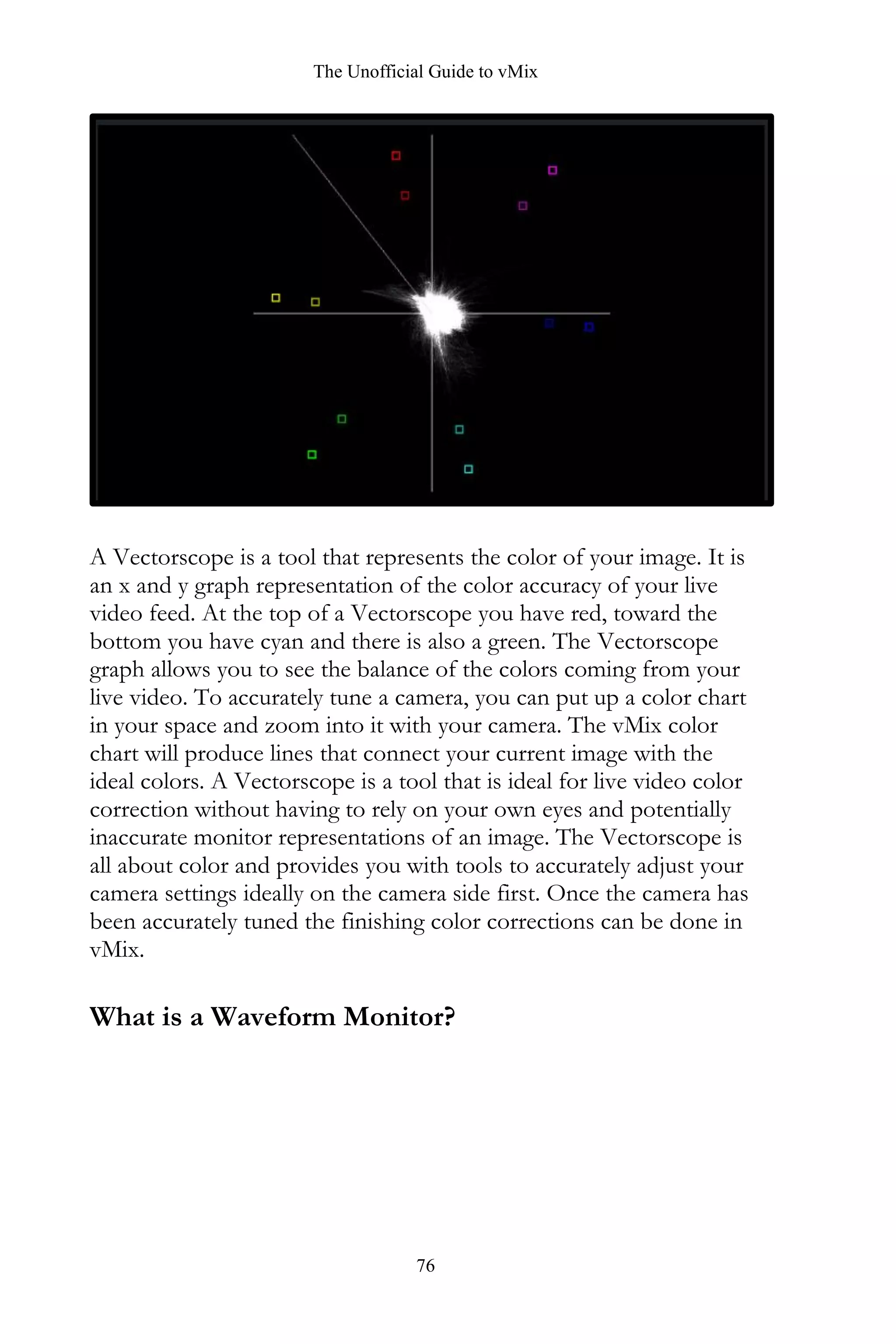 The Unofficial Guide to vMix
76
A Vectorscope is a tool that represents the color of your image. It is
an x and y graph representation of the color accuracy of your live
video feed. At the top of a Vectorscope you have red, toward the
bottom you have cyan and there is also a green. The Vectorscope
graph allows you to see the balance of the colors coming from your
live video. To accurately tune a camera, you can put up a color chart
in your space and zoom into it with your camera. The vMix color
chart will produce lines that connect your current image with the
ideal colors. A Vectorscope is a tool that is ideal for live video color
correction without having to rely on your own eyes and potentially
inaccurate monitor representations of an image. The Vectorscope is
all about color and provides you with tools to accurately adjust your
camera settings ideally on the camera side first. Once the camera has
been accurately tuned the finishing color corrections can be done in
vMix.
What is a Waveform Monitor?
 