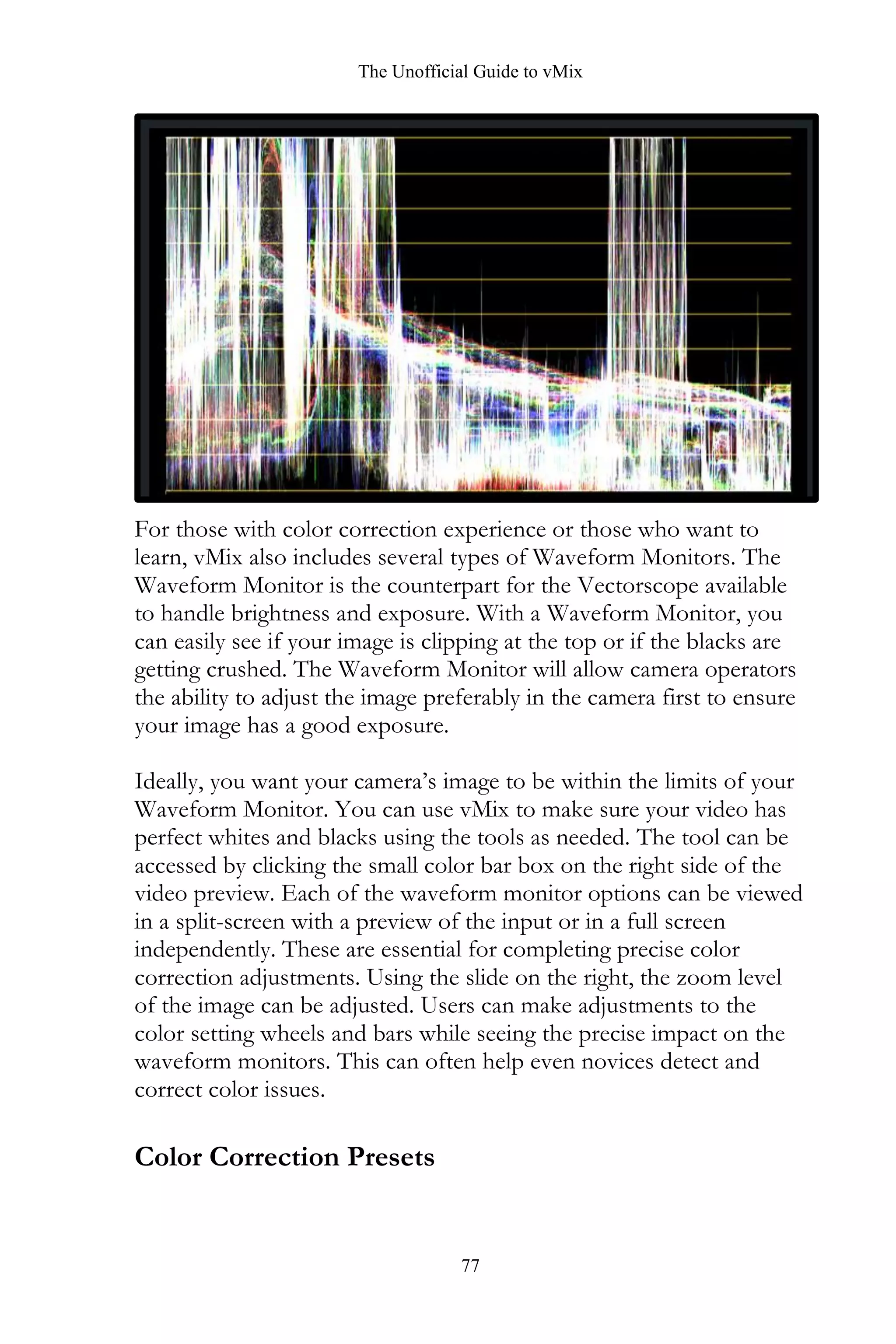 The Unofficial Guide to vMix
77
For those with color correction experience or those who want to
learn, vMix also includes several types of Waveform Monitors. The
Waveform Monitor is the counterpart for the Vectorscope available
to handle brightness and exposure. With a Waveform Monitor, you
can easily see if your image is clipping at the top or if the blacks are
getting crushed. The Waveform Monitor will allow camera operators
the ability to adjust the image preferably in the camera first to ensure
your image has a good exposure.
Ideally, you want your camera’s image to be within the limits of your
Waveform Monitor. You can use vMix to make sure your video has
perfect whites and blacks using the tools as needed. The tool can be
accessed by clicking the small color bar box on the right side of the
video preview. Each of the waveform monitor options can be viewed
in a split-screen with a preview of the input or in a full screen
independently. These are essential for completing precise color
correction adjustments. Using the slide on the right, the zoom level
of the image can be adjusted. Users can make adjustments to the
color setting wheels and bars while seeing the precise impact on the
waveform monitors. This can often help even novices detect and
correct color issues.
Color Correction Presets
 