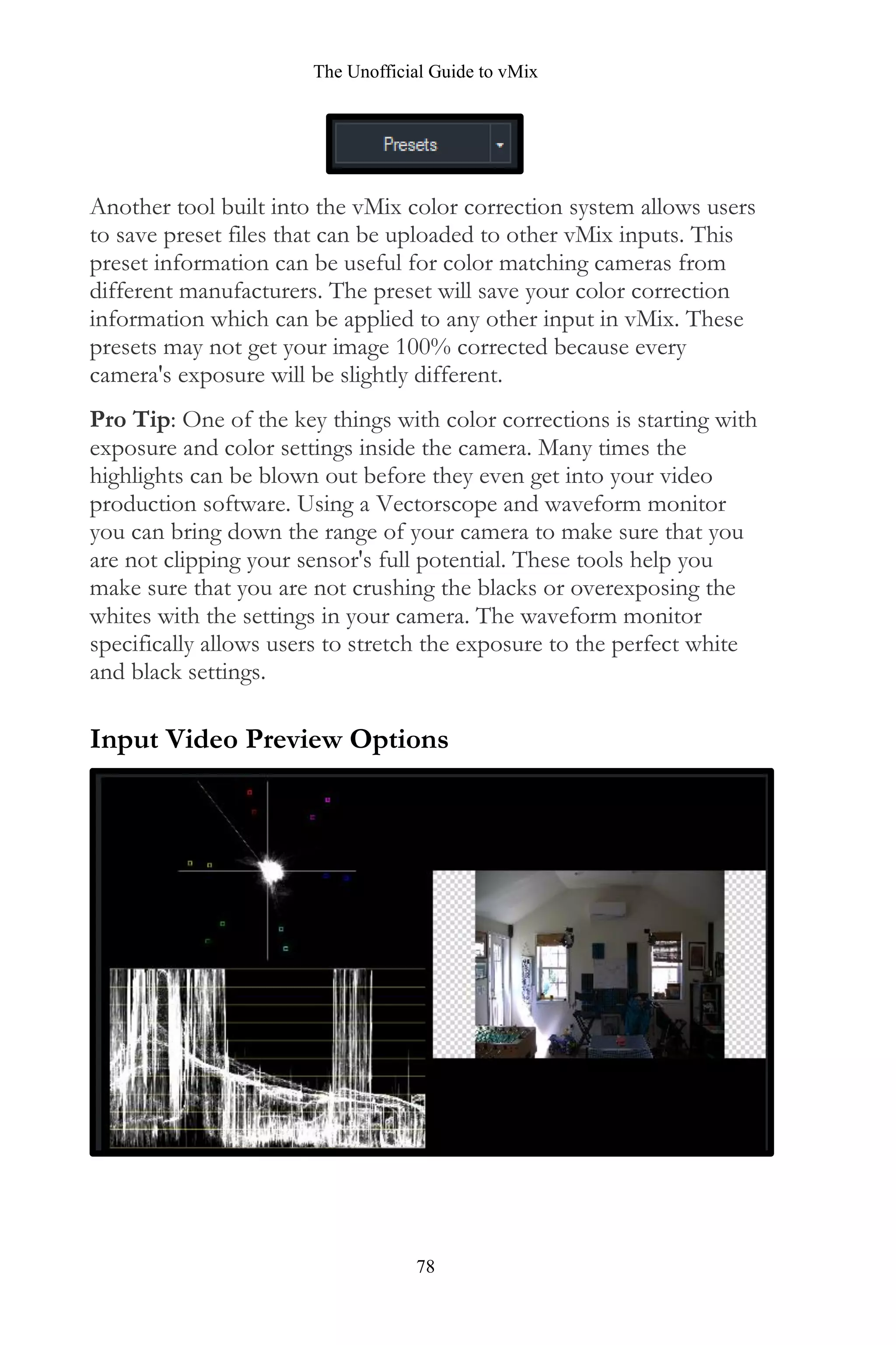 The Unofficial Guide to vMix
78
Another tool built into the vMix color correction system allows users
to save preset files that can be uploaded to other vMix inputs. This
preset information can be useful for color matching cameras from
different manufacturers. The preset will save your color correction
information which can be applied to any other input in vMix. These
presets may not get your image 100% corrected because every
camera's exposure will be slightly different.
Pro Tip: One of the key things with color corrections is starting with
exposure and color settings inside the camera. Many times the
highlights can be blown out before they even get into your video
production software. Using a Vectorscope and waveform monitor
you can bring down the range of your camera to make sure that you
are not clipping your sensor's full potential. These tools help you
make sure that you are not crushing the blacks or overexposing the
whites with the settings in your camera. The waveform monitor
specifically allows users to stretch the exposure to the perfect white
and black settings.
Input Video Preview Options
 