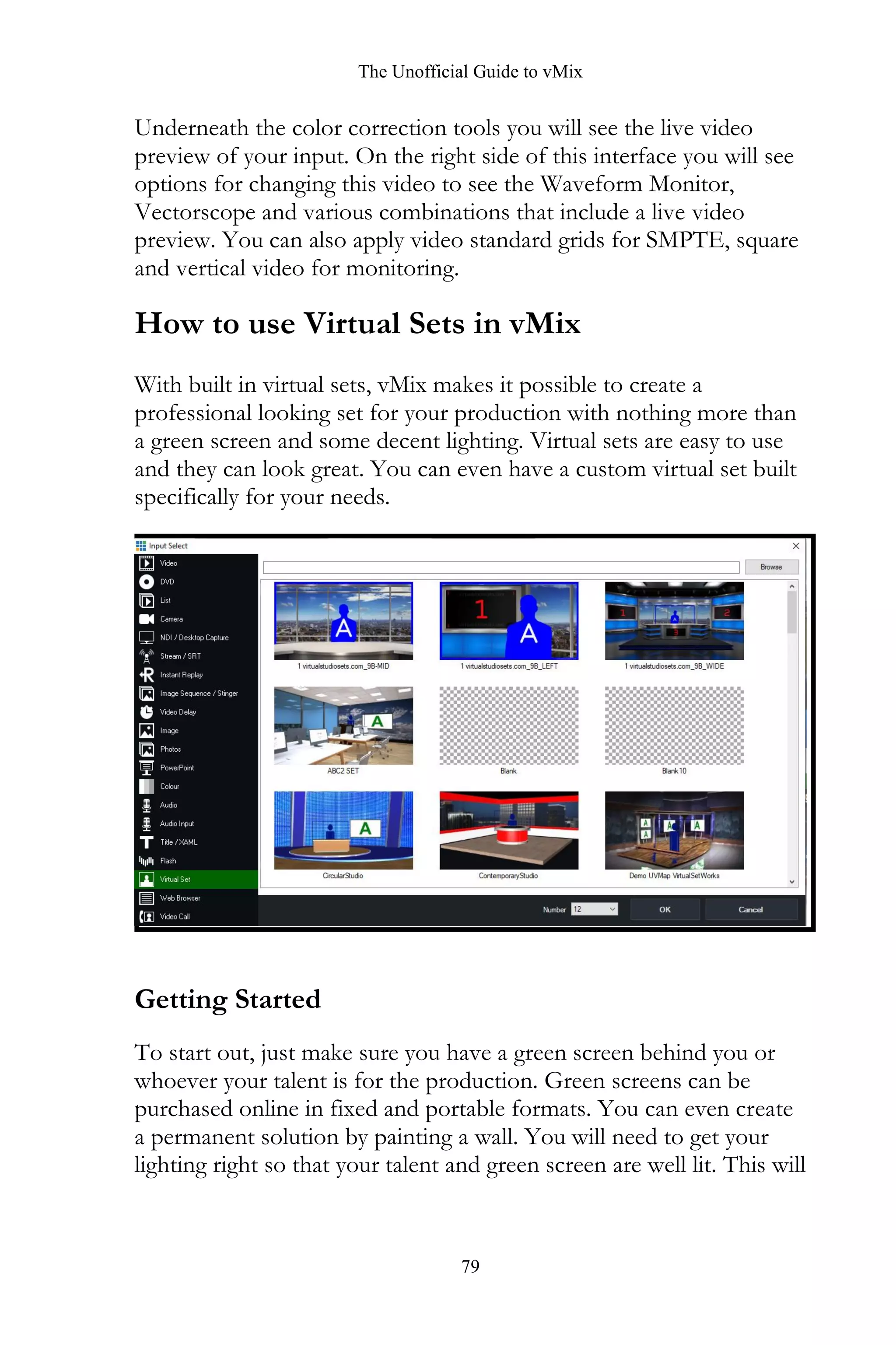The Unofficial Guide to vMix
79
Underneath the color correction tools you will see the live video
preview of your input. On the right side of this interface you will see
options for changing this video to see the Waveform Monitor,
Vectorscope and various combinations that include a live video
preview. You can also apply video standard grids for SMPTE, square
and vertical video for monitoring.
How to use Virtual Sets in vMix
With built in virtual sets, vMix makes it possible to create a
professional looking set for your production with nothing more than
a green screen and some decent lighting. Virtual sets are easy to use
and they can look great. You can even have a custom virtual set built
specifically for your needs.
Getting Started
To start out, just make sure you have a green screen behind you or
whoever your talent is for the production. Green screens can be
purchased online in fixed and portable formats. You can even create
a permanent solution by painting a wall. You will need to get your
lighting right so that your talent and green screen are well lit. This will
 