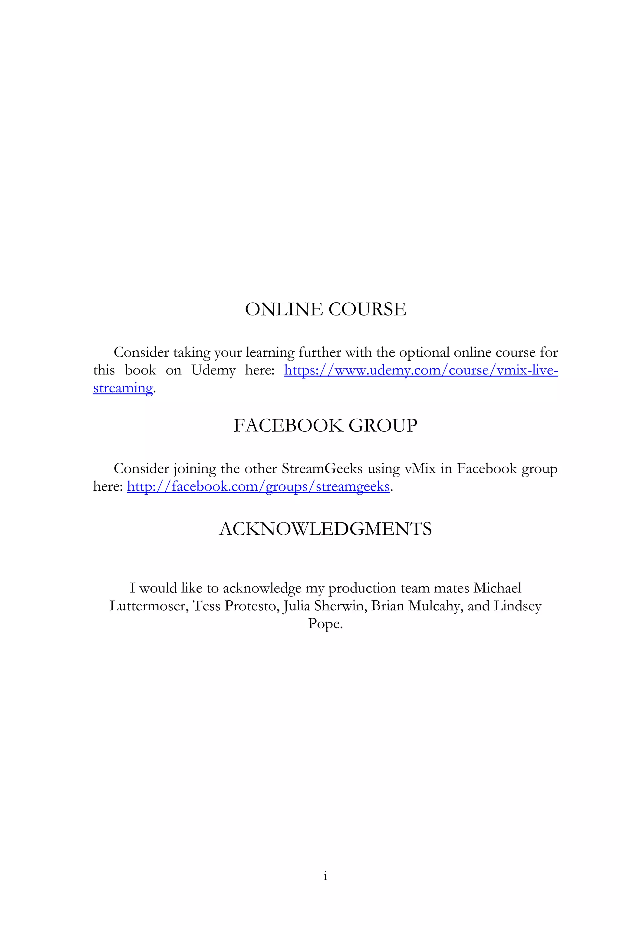 i
ONLINE COURSE
Consider taking your learning further with the optional online course for
this book on Udemy here: https://www.udemy.com/course/vmix-live-
streaming.
FACEBOOK GROUP
Consider joining the other StreamGeeks using vMix in Facebook group
here: http://facebook.com/groups/streamgeeks.
ACKNOWLEDGMENTS
I would like to acknowledge my production team mates Michael
Luttermoser, Tess Protesto, Julia Sherwin, Brian Mulcahy, and Lindsey
Pope.
 