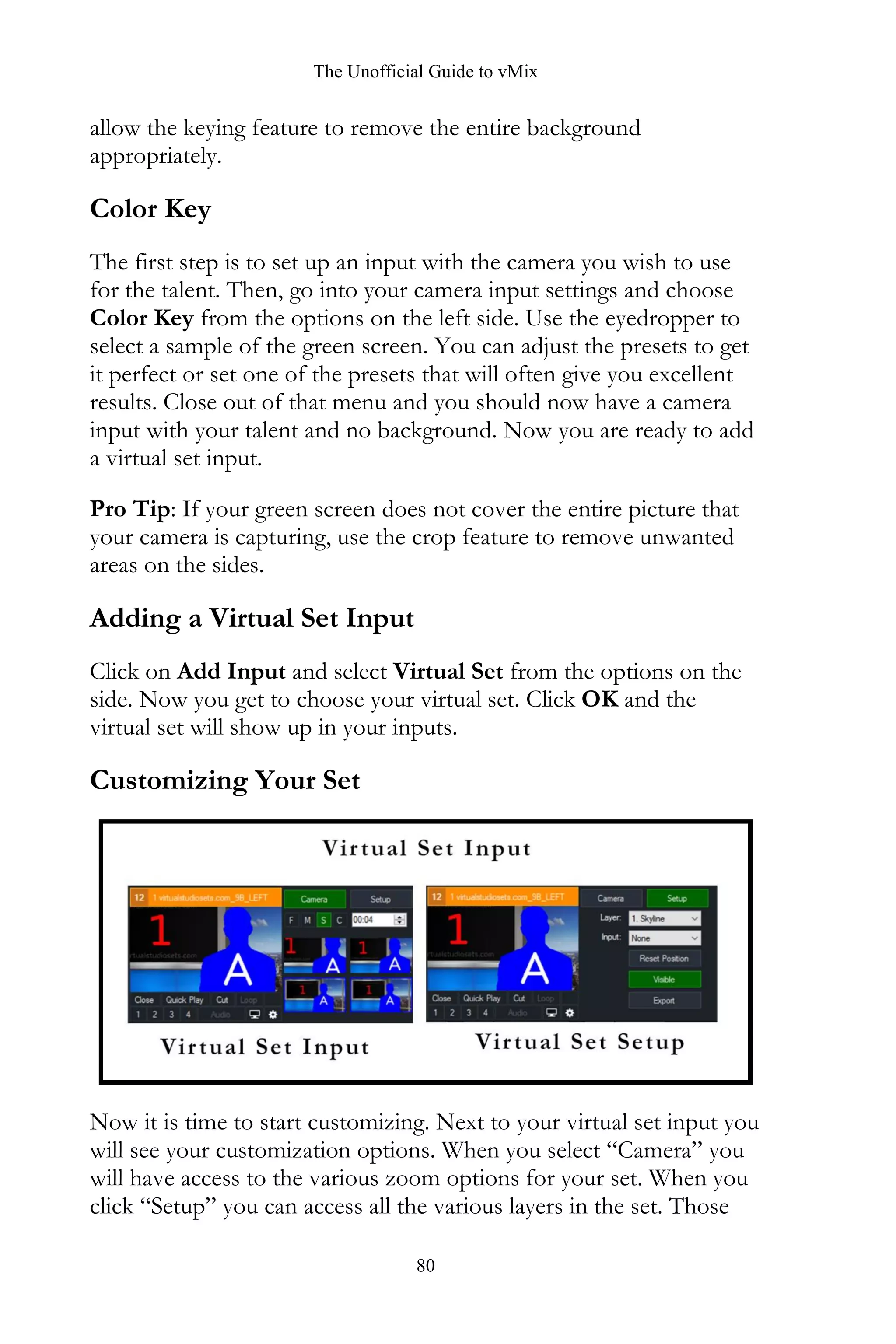The Unofficial Guide to vMix
80
allow the keying feature to remove the entire background
appropriately.
Color Key
The first step is to set up an input with the camera you wish to use
for the talent. Then, go into your camera input settings and choose
Color Key from the options on the left side. Use the eyedropper to
select a sample of the green screen. You can adjust the presets to get
it perfect or set one of the presets that will often give you excellent
results. Close out of that menu and you should now have a camera
input with your talent and no background. Now you are ready to add
a virtual set input.
Pro Tip: If your green screen does not cover the entire picture that
your camera is capturing, use the crop feature to remove unwanted
areas on the sides.
Adding a Virtual Set Input
Click on Add Input and select Virtual Set from the options on the
side. Now you get to choose your virtual set. Click OK and the
virtual set will show up in your inputs.
Customizing Your Set
Now it is time to start customizing. Next to your virtual set input you
will see your customization options. When you select “Camera” you
will have access to the various zoom options for your set. When you
click “Setup” you can access all the various layers in the set. Those
 