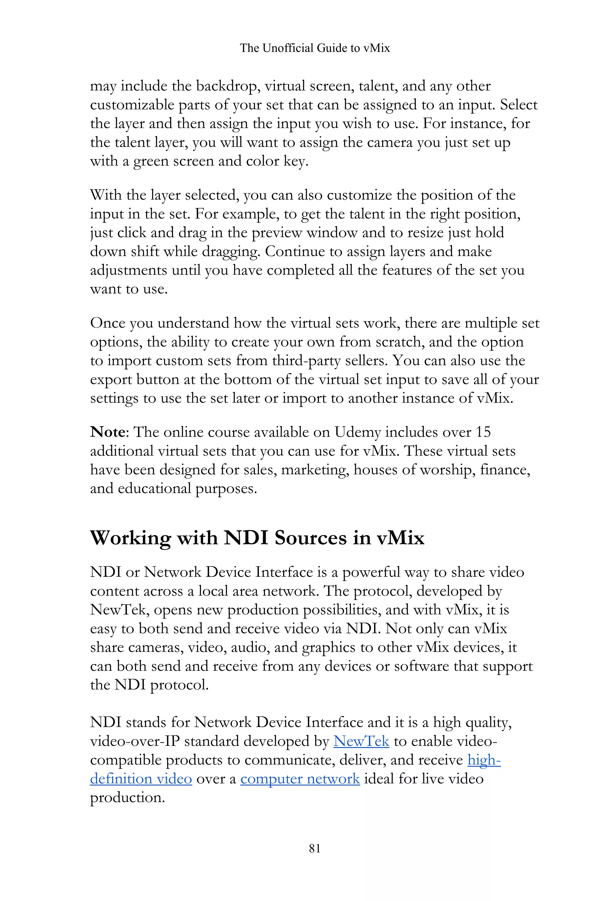 The Unofficial Guide to vMix
81
may include the backdrop, virtual screen, talent, and any other
customizable parts of your set that can be assigned to an input. Select
the layer and then assign the input you wish to use. For instance, for
the talent layer, you will want to assign the camera you just set up
with a green screen and color key.
With the layer selected, you can also customize the position of the
input in the set. For example, to get the talent in the right position,
just click and drag in the preview window and to resize just hold
down shift while dragging. Continue to assign layers and make
adjustments until you have completed all the features of the set you
want to use.
Once you understand how the virtual sets work, there are multiple set
options, the ability to create your own from scratch, and the option
to import custom sets from third-party sellers. You can also use the
export button at the bottom of the virtual set input to save all of your
settings to use the set later or import to another instance of vMix.
Note: The online course available on Udemy includes over 15
additional virtual sets that you can use for vMix. These virtual sets
have been designed for sales, marketing, houses of worship, finance,
and educational purposes.
Working with NDI Sources in vMix
NDI or Network Device Interface is a powerful way to share video
content across a local area network. The protocol, developed by
NewTek, opens new production possibilities, and with vMix, it is
easy to both send and receive video via NDI. Not only can vMix
share cameras, video, audio, and graphics to other vMix devices, it
can both send and receive from any devices or software that support
the NDI protocol.
NDI stands for Network Device Interface and it is a high quality,
video-over-IP standard developed by NewTek to enable video-
compatible products to communicate, deliver, and receive high-
definition video over a computer network ideal for live video
production.
 