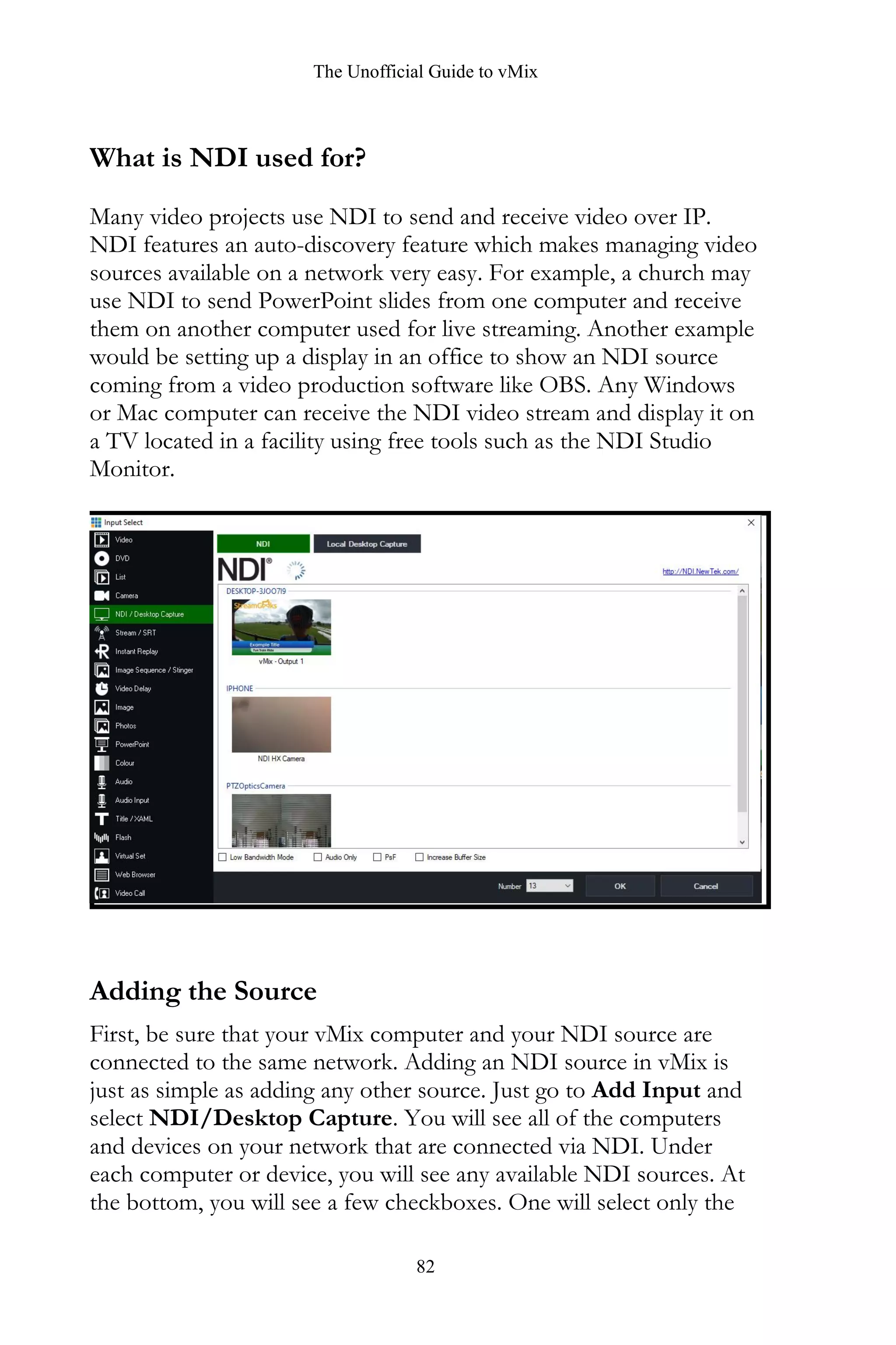 The Unofficial Guide to vMix
82
What is NDI used for?
Many video projects use NDI to send and receive video over IP.
NDI features an auto-discovery feature which makes managing video
sources available on a network very easy. For example, a church may
use NDI to send PowerPoint slides from one computer and receive
them on another computer used for live streaming. Another example
would be setting up a display in an office to show an NDI source
coming from a video production software like OBS. Any Windows
or Mac computer can receive the NDI video stream and display it on
a TV located in a facility using free tools such as the NDI Studio
Monitor.
Adding the Source
First, be sure that your vMix computer and your NDI source are
connected to the same network. Adding an NDI source in vMix is
just as simple as adding any other source. Just go to Add Input and
select NDI/Desktop Capture. You will see all of the computers
and devices on your network that are connected via NDI. Under
each computer or device, you will see any available NDI sources. At
the bottom, you will see a few checkboxes. One will select only the
 