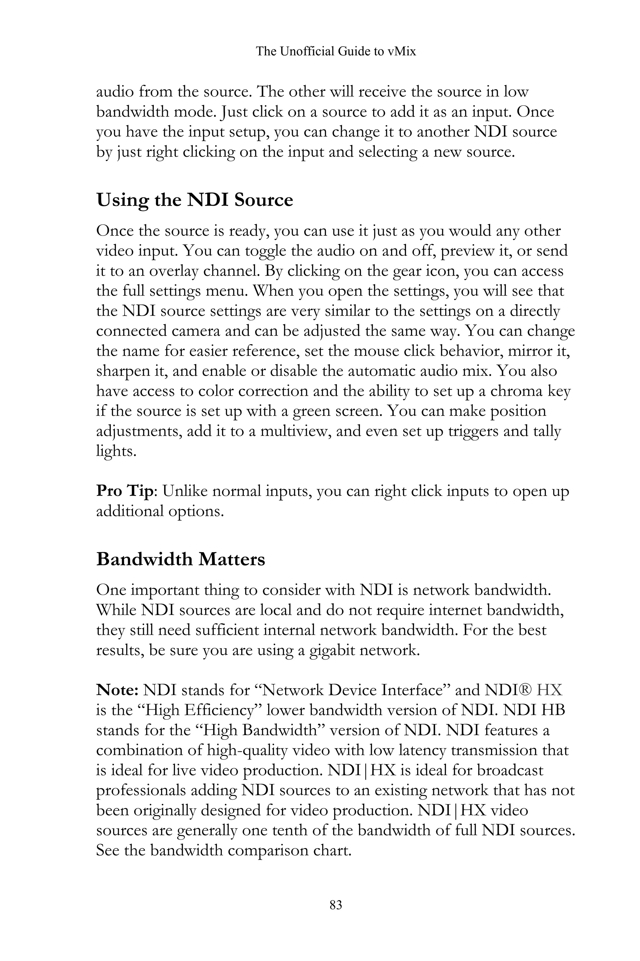 The Unofficial Guide to vMix
83
audio from the source. The other will receive the source in low
bandwidth mode. Just click on a source to add it as an input. Once
you have the input setup, you can change it to another NDI source
by just right clicking on the input and selecting a new source.
Using the NDI Source
Once the source is ready, you can use it just as you would any other
video input. You can toggle the audio on and off, preview it, or send
it to an overlay channel. By clicking on the gear icon, you can access
the full settings menu. When you open the settings, you will see that
the NDI source settings are very similar to the settings on a directly
connected camera and can be adjusted the same way. You can change
the name for easier reference, set the mouse click behavior, mirror it,
sharpen it, and enable or disable the automatic audio mix. You also
have access to color correction and the ability to set up a chroma key
if the source is set up with a green screen. You can make position
adjustments, add it to a multiview, and even set up triggers and tally
lights.
Pro Tip: Unlike normal inputs, you can right click inputs to open up
additional options.
Bandwidth Matters
One important thing to consider with NDI is network bandwidth.
While NDI sources are local and do not require internet bandwidth,
they still need sufficient internal network bandwidth. For the best
results, be sure you are using a gigabit network.
Note: NDI stands for “Network Device Interface” and NDI® HX
is the “High Efficiency” lower bandwidth version of NDI. NDI HB
stands for the “High Bandwidth” version of NDI. NDI features a
combination of high-quality video with low latency transmission that
is ideal for live video production. NDI|HX is ideal for broadcast
professionals adding NDI sources to an existing network that has not
been originally designed for video production. NDI|HX video
sources are generally one tenth of the bandwidth of full NDI sources.
See the bandwidth comparison chart.
 