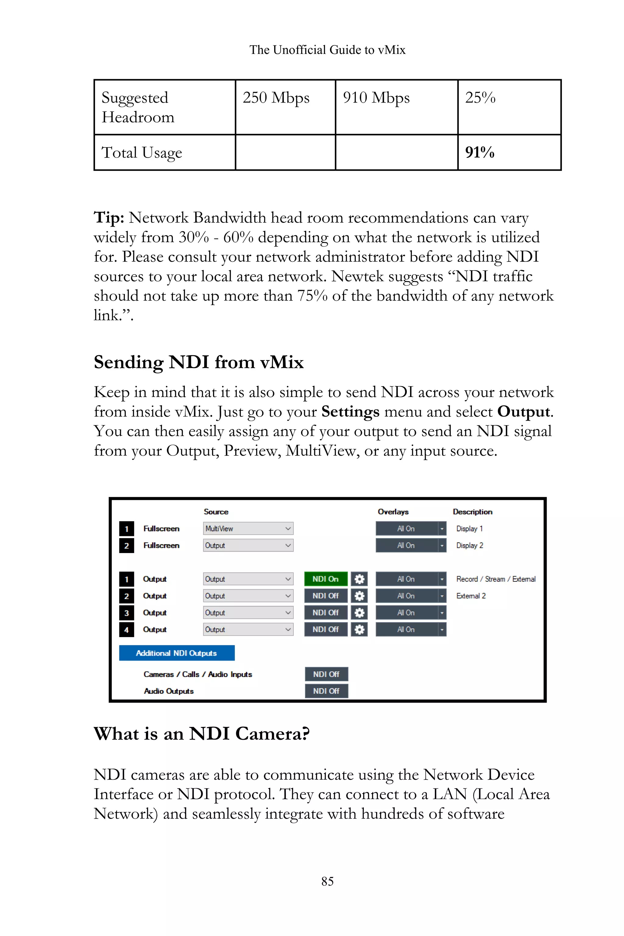 The Unofficial Guide to vMix
85
Suggested
Headroom
250 Mbps 910 Mbps 25%
Total Usage 91%
Tip: Network Bandwidth head room recommendations can vary
widely from 30% - 60% depending on what the network is utilized
for. Please consult your network administrator before adding NDI
sources to your local area network. Newtek suggests “NDI traffic
should not take up more than 75% of the bandwidth of any network
link.”.
Sending NDI from vMix
Keep in mind that it is also simple to send NDI across your network
from inside vMix. Just go to your Settings menu and select Output.
You can then easily assign any of your output to send an NDI signal
from your Output, Preview, MultiView, or any input source.
What is an NDI Camera?
NDI cameras are able to communicate using the Network Device
Interface or NDI protocol. They can connect to a LAN (Local Area
Network) and seamlessly integrate with hundreds of software
 