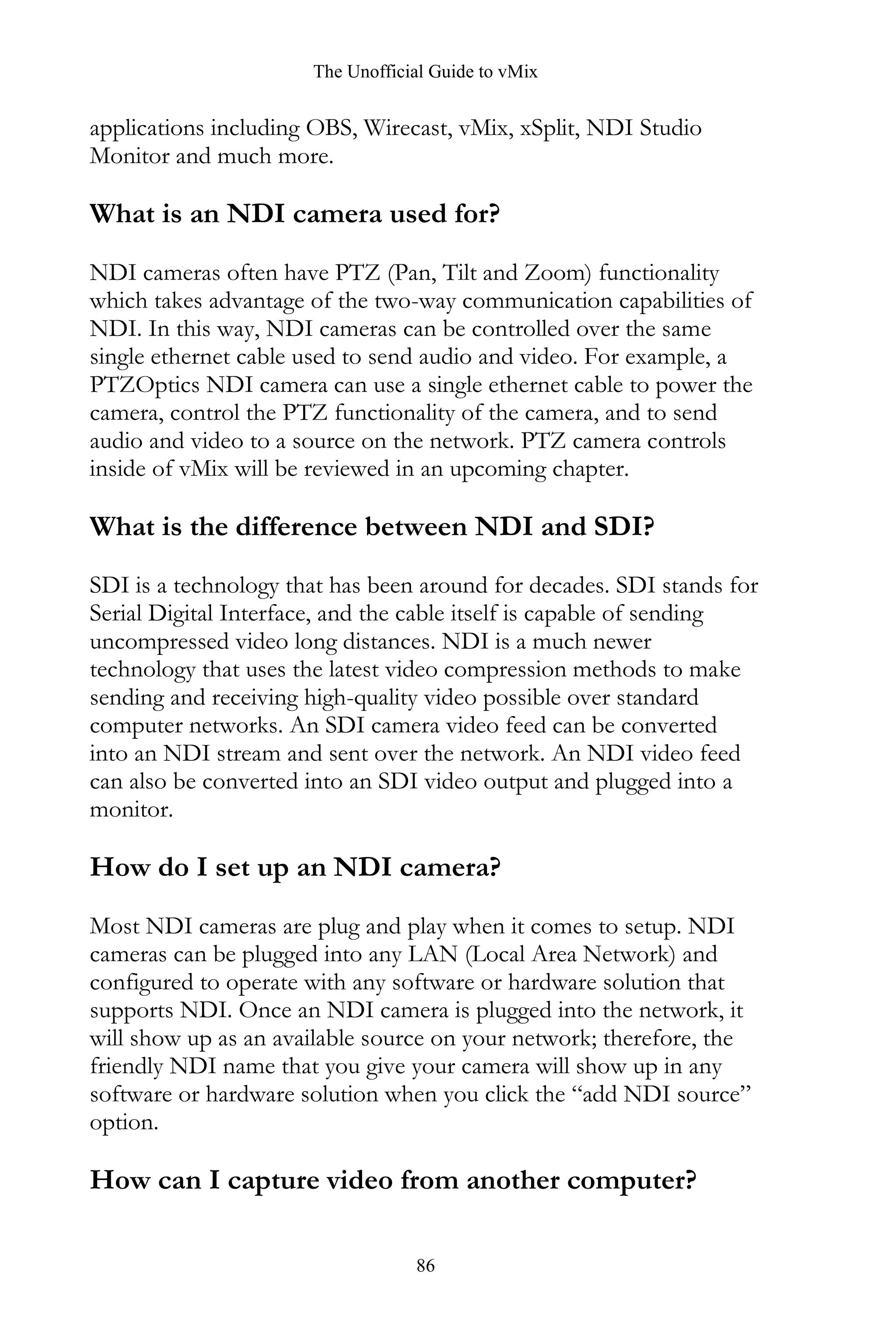 The Unofficial Guide to vMix
86
applications including OBS, Wirecast, vMix, xSplit, NDI Studio
Monitor and much more.
What is an NDI camera used for?
NDI cameras often have PTZ (Pan, Tilt and Zoom) functionality
which takes advantage of the two-way communication capabilities of
NDI. In this way, NDI cameras can be controlled over the same
single ethernet cable used to send audio and video. For example, a
PTZOptics NDI camera can use a single ethernet cable to power the
camera, control the PTZ functionality of the camera, and to send
audio and video to a source on the network. PTZ camera controls
inside of vMix will be reviewed in an upcoming chapter.
What is the difference between NDI and SDI?
SDI is a technology that has been around for decades. SDI stands for
Serial Digital Interface, and the cable itself is capable of sending
uncompressed video long distances. NDI is a much newer
technology that uses the latest video compression methods to make
sending and receiving high-quality video possible over standard
computer networks. An SDI camera video feed can be converted
into an NDI stream and sent over the network. An NDI video feed
can also be converted into an SDI video output and plugged into a
monitor.
How do I set up an NDI camera?
Most NDI cameras are plug and play when it comes to setup. NDI
cameras can be plugged into any LAN (Local Area Network) and
configured to operate with any software or hardware solution that
supports NDI. Once an NDI camera is plugged into the network, it
will show up as an available source on your network; therefore, the
friendly NDI name that you give your camera will show up in any
software or hardware solution when you click the “add NDI source”
option.
How can I capture video from another computer?
 