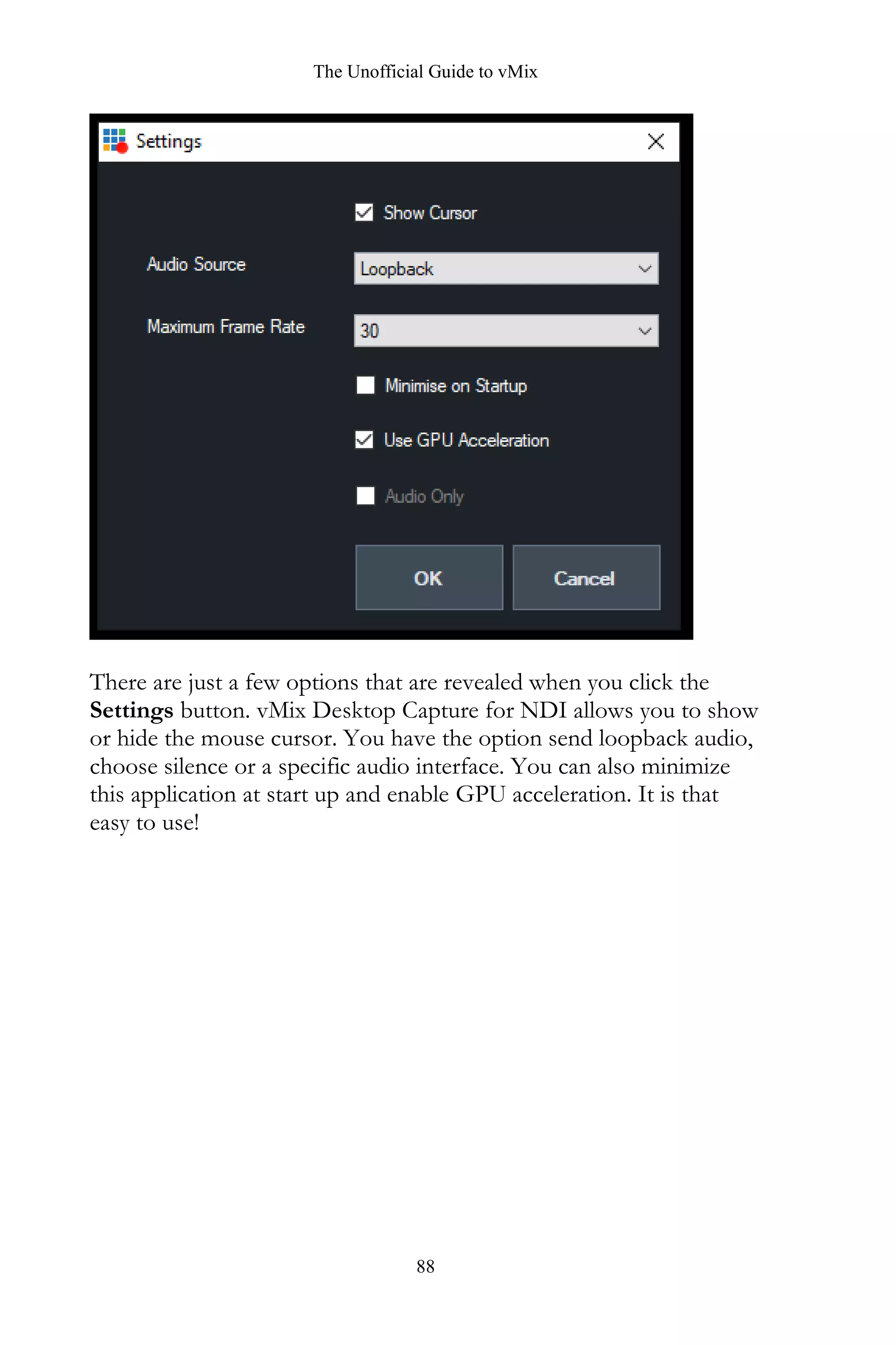 The Unofficial Guide to vMix
88
There are just a few options that are revealed when you click the
Settings button. vMix Desktop Capture for NDI allows you to show
or hide the mouse cursor. You have the option send loopback audio,
choose silence or a specific audio interface. You can also minimize
this application at start up and enable GPU acceleration. It is that
easy to use!
 