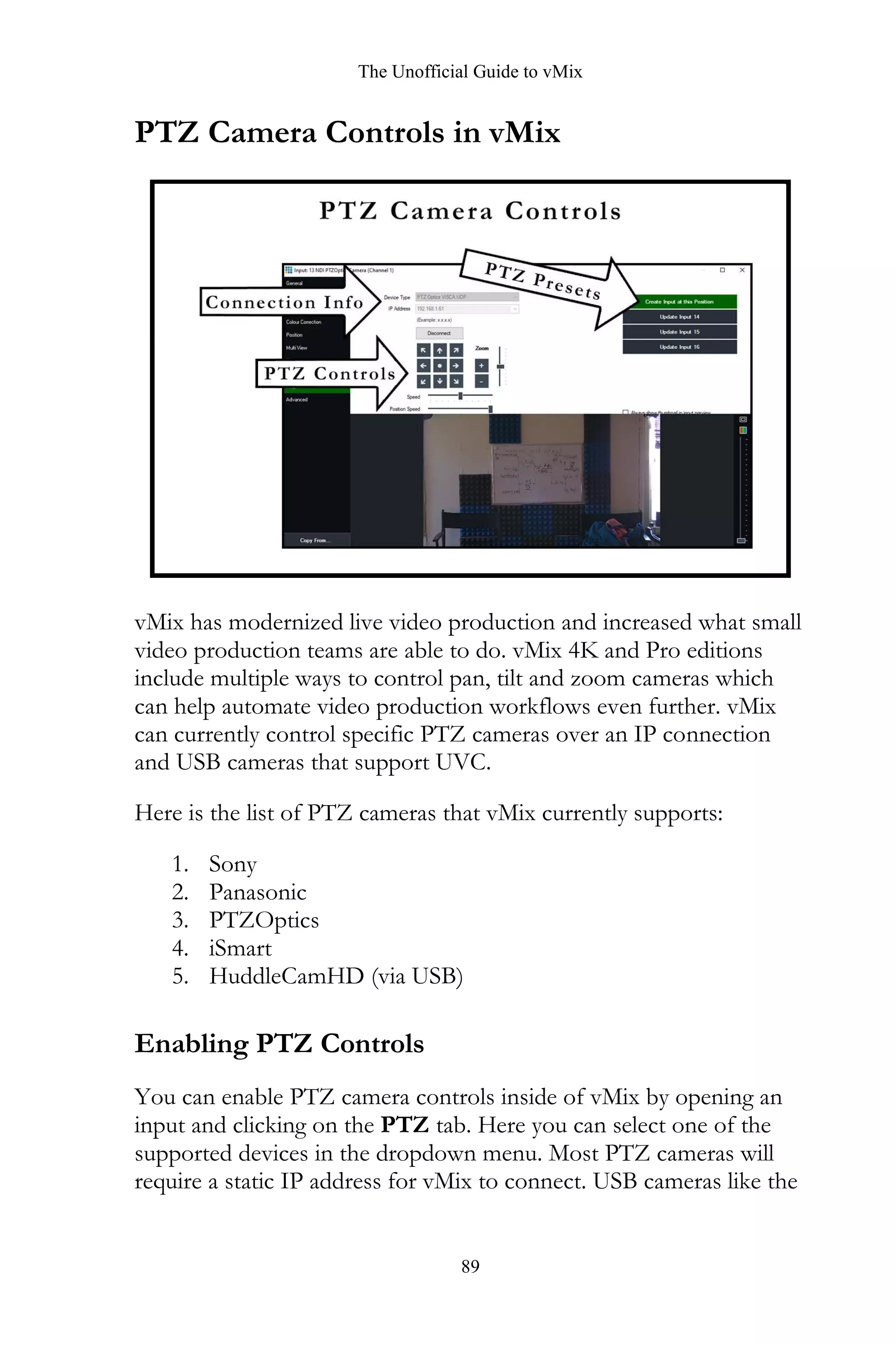 The Unofficial Guide to vMix
89
PTZ Camera Controls in vMix
vMix has modernized live video production and increased what small
video production teams are able to do. vMix 4K and Pro editions
include multiple ways to control pan, tilt and zoom cameras which
can help automate video production workflows even further. vMix
can currently control specific PTZ cameras over an IP connection
and USB cameras that support UVC.
Here is the list of PTZ cameras that vMix currently supports:
1. Sony
2. Panasonic
3. PTZOptics
4. iSmart
5. HuddleCamHD (via USB)
Enabling PTZ Controls
You can enable PTZ camera controls inside of vMix by opening an
input and clicking on the PTZ tab. Here you can select one of the
supported devices in the dropdown menu. Most PTZ cameras will
require a static IP address for vMix to connect. USB cameras like the
 