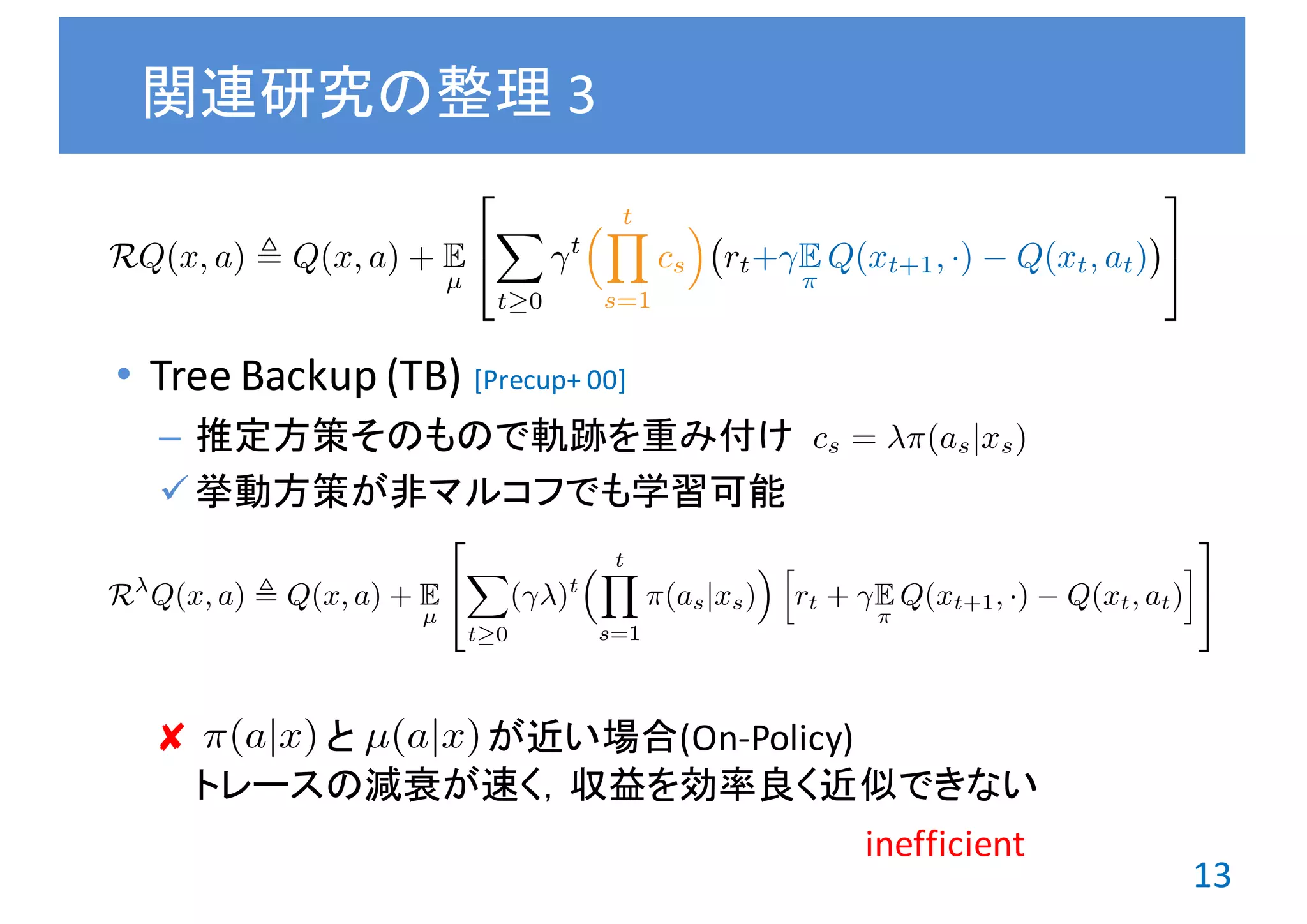 13
• Tree	Backup	(TB)
– 推定方策そのもので軌跡を重み付け
ü 挙動方策が非マルコフでも学習可能
✘ と が近い場合(On-Policy)
トレースの減衰が速く，収益を効率良く近似できない
関連研究の整理 3
cs = ⇡(as|xs)
[Precup+	00]
RQ(x, a) , Q(x, a) + E
µ
2
4
X
t 0
t
⇣ tY
s=1
cs
⌘
rt+ E
⇡
Q(xt+1, ·) Q(xt, at)
3
5
R Q(x, a) , Q(x, a) + E
µ
2
4
X
t 0
( )t
⇣ tY
s=1
⇡(as|xs)
⌘ h
rt + E
⇡
Q(xt+1, ·) Q(xt, at)
i
3
5
⇡(a|x) µ(a|x)
inefficient
 