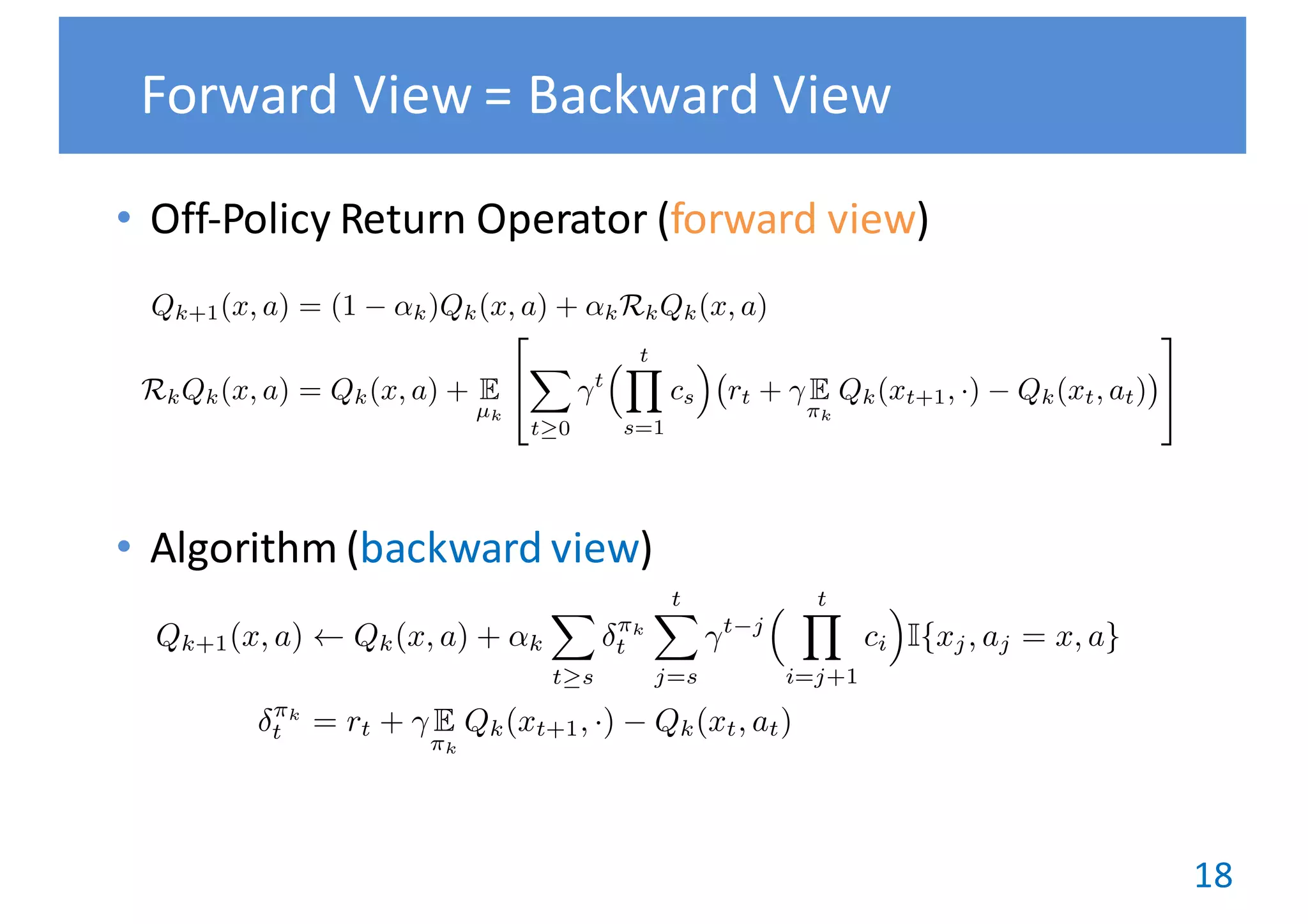 18
• Off-Policy	Return	Operator	(forward	view)
• Algorithm	(backward	view)
Forward	View	= Backward	View
Qk+1(x, a) Qk(x, a) + ↵k
X
t s
⇡k
t
tX
j=s
t j
⇣ tY
i=j+1
ci
⌘
I{xj, aj = x, a}
⇡k
t = rt + E
⇡k
Qk(xt+1, ·) Qk(xt, at)
Qk+1(x, a) = (1 ↵k)Qk(x, a) + ↵kRkQk(x, a)
RkQk(x, a) = Qk(x, a) + E
µk
2
4
X
t 0
t
⇣ tY
s=1
cs
⌘
rt + E
⇡k
Qk(xt+1, ·) Qk(xt, at)
3
5
=
 