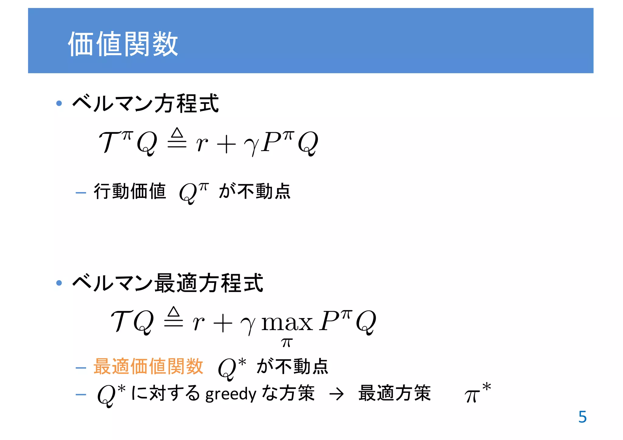 5
• ベルマン演算子
– 行動価値 が不動点
• ベルマン最適演算子
– 最適価値関数 が不動点
– に対する greedy	な方策 → 最適方策
ベルマン方程式たち
T ⇡
Q , r + P⇡
Q
T Q , r + max
⇡
P⇡
Q
Q⇤
Q⇡
Q⇤ ⇡⇤
 