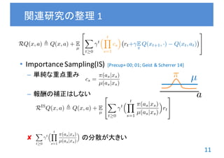 11
• Importance	Sampling(IS)
– 単純な重点重み
– 報酬の補正はしない
✘ の分散が大きい
関連研究の整理 1
[Precup+	00;	01;	Geist	&	Scherrer 14]
cs =
⇡(as|xs)
µ(as|xs)
RQ(x, a) , Q(x, a) + E
µ
2
4
X
t 0
t
⇣ tY
s=1
cs
⌘
rt+ E
⇡
Q(xt+1, ·) Q(xt, at)
3
5
RIS
Q(x, a) , Q(x, a) + E
µ
2
4
X
t 0
t
⇣ tY
s=1
⇡(as|xs)
µ(as|xs)
⌘
rt
3
5
X
t 0
t
⇣ tY
s=1
⇡(as|xs)
µ(as|xs)
⌘
⇡ µ
a
 