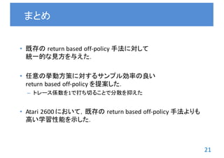 21
• 既存の return	based	off-policy	手法に対して
統一的な見方を与えた．
• 任意の挙動方策に対するサンプル効率の良い
return	based	off-policy	を提案した．
– トレース係数を1で打ち切ることで分散を抑えた
• Atari	2600	において，既存の return	based	off-policy	手法よりも
高い学習性能を示した．
まとめ
 