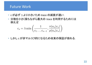 22
• c が必ず 1	より小さいため trace	の減衰が速い．
• 分散を小さく保ちながら最大の trace	を利用するためには
例えば
• しかし c	が非マルコフ的になるため収束の保証が崩れる．
Future	Work
cs = min
✓
1
c1 . . . cs 1
,
⇡(as|xs)
µ(as|xs)
◆
 