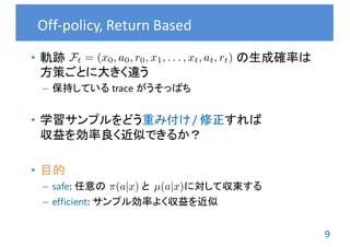 9
• 軌跡 の生成確率は
方策ごとに大きく違う
– 保持している trace	がうそっぱち
• 学習サンプルをどう重み付け /	修正すれば
収益を効率良く近似できるか？
• 目的
– safe:	任意の と に対して収束する
– efficient:	サンプル効率よく収益を近似
Off-policy,	Return	Based
⇡(a|x) µ(a|x)
Ft = (x0, a0, r0, x1, . . . , xt, at, rt)
 