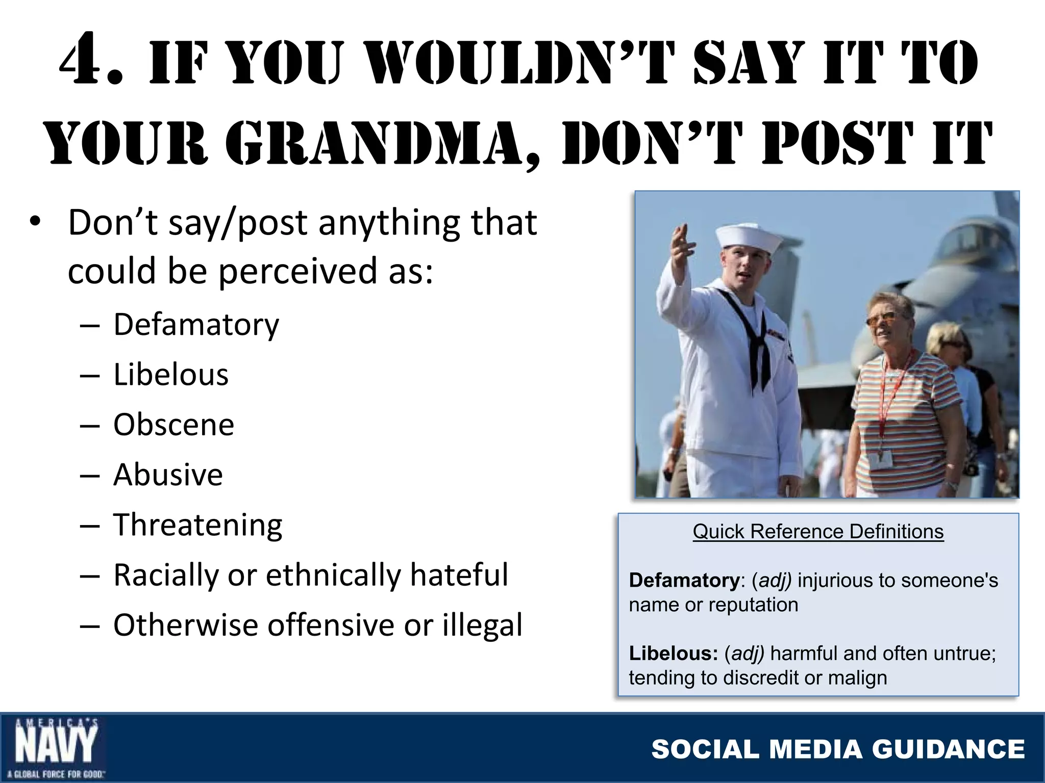 4. If YOU WOUlDN’T SaY IT TO
YOUr GraNDma, DON’T pOST IT
• Don’t say/post anything that
  could be perceived as:
   –   Defamatory
   –   Libelous
   –   Obscene
   –   Abusive
   –   Threatening                             Quick Reference Definitions

   –   Racially or ethnically hateful   Defamatory: (adj) injurious to someone's
                                        name or reputation
   –   Otherwise offensive or illegal
                                        Libelous: (adj) harmful and often untrue;
                                        tending to discredit or malign


                                          SOCIAL MEDIA GUIDANCE
 