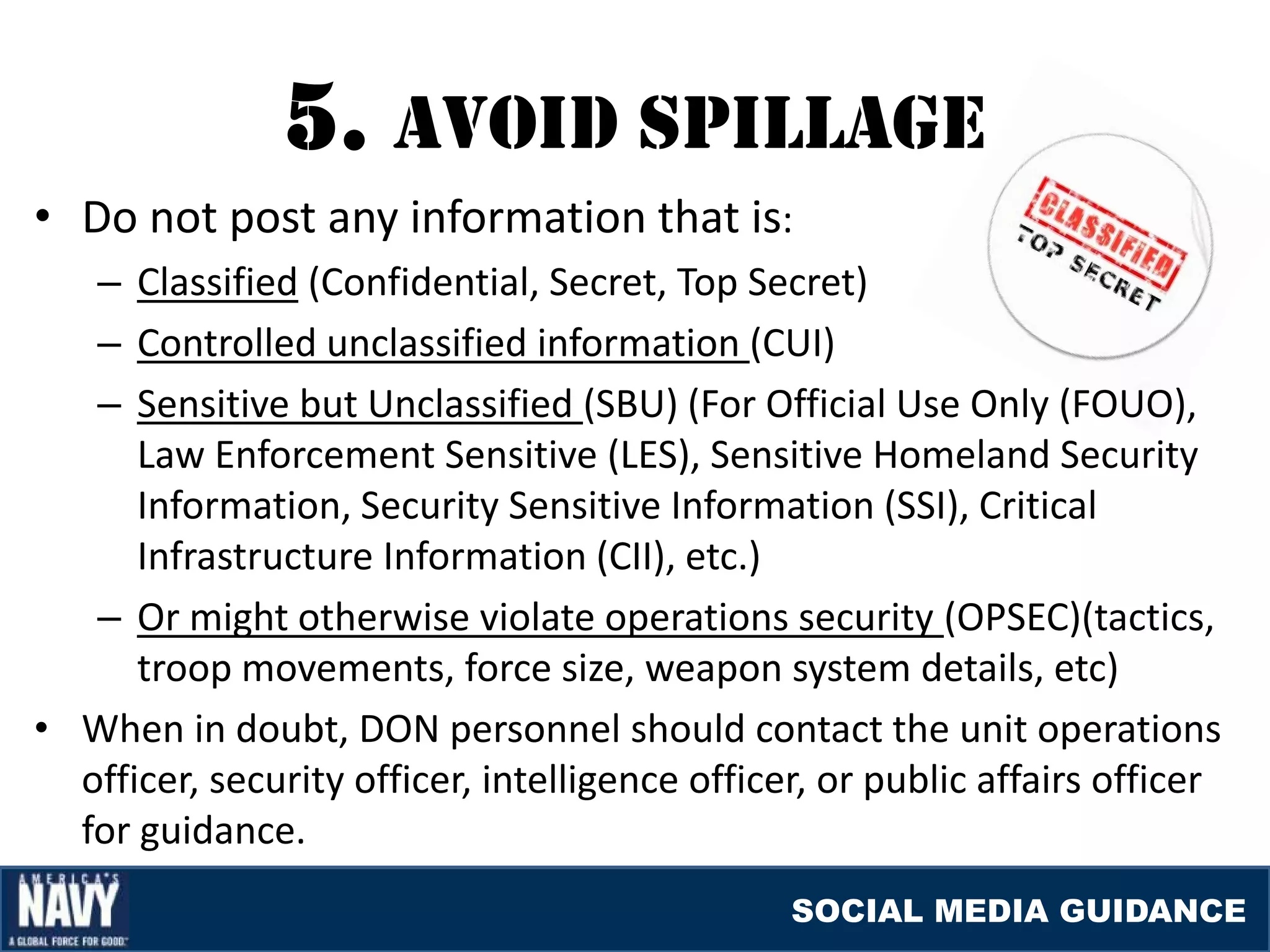5. avOID SpIllaGE
• Do not post any information that is:
   – Classified (Confidential, Secret, Top Secret)
   – Controlled unclassified information (CUI)
   – Sensitive but Unclassified (SBU) (For Official Use Only (FOUO),
      Law Enforcement Sensitive (LES), Sensitive Homeland Security
      Information, Security Sensitive Information (SSI), Critical
      Infrastructure Information (CII), etc.)
   – Or might otherwise violate operations security (OPSEC)(tactics,
      troop movements, force size, weapon system details, etc)
• When in doubt, DON personnel should contact the unit operations
  officer, security officer, intelligence officer, or public affairs officer
  for guidance.
                                                SOCIAL MEDIA GUIDANCE
 
