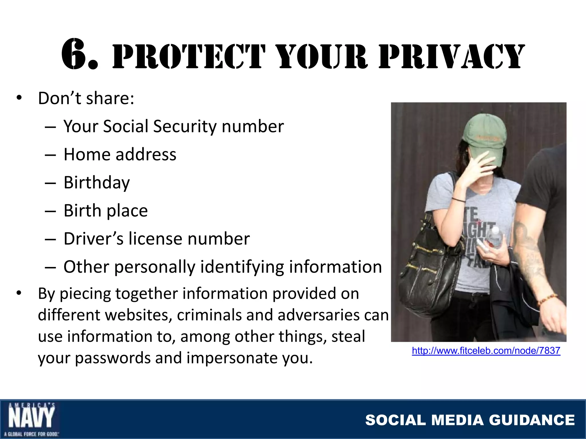 6. prOTEcT YOUr prIvacY
• Don’t share:
   – Your Social Security number
   – Home address
   – Birthday
   – Birth place
   – Driver’s license number
   – Other personally identifying information
• By piecing together information provided on
  different websites, criminals and adversaries can
  use information to, among other things, steal
  your passwords and impersonate you.
                                                      http://www.fitceleb.com/node/7837




                                               SOCIAL MEDIA GUIDANCE
 