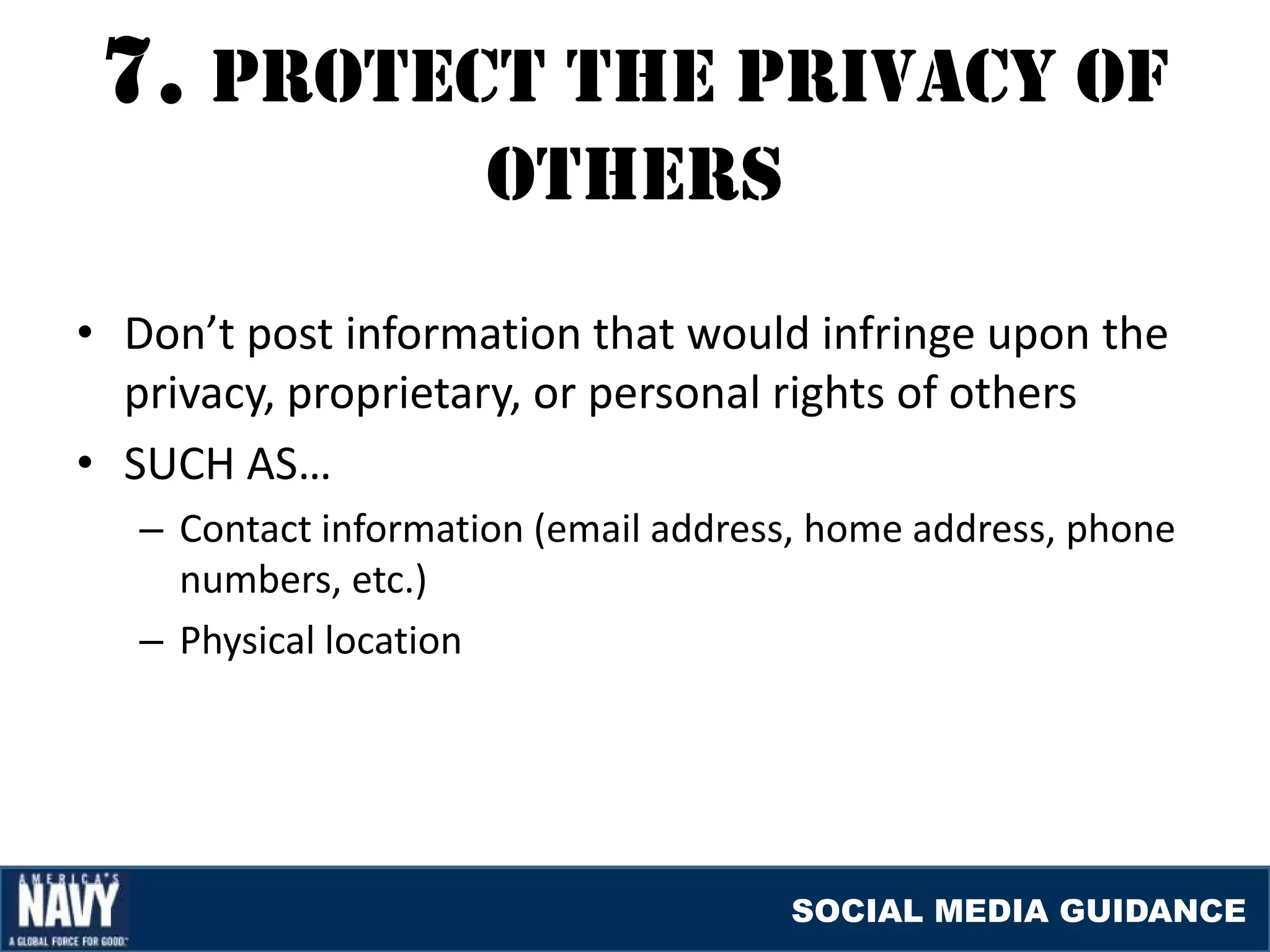 7. prOTEcT THE prIvacY Of
                      OTHErS
• Don’t post information that would infringe upon the
  privacy, proprietary, or personal rights of others
• SUCH AS…
   – Contact information (email address, home address, phone
     numbers, etc.)
   – Physical location




                                      SOCIAL MEDIA GUIDANCE
 