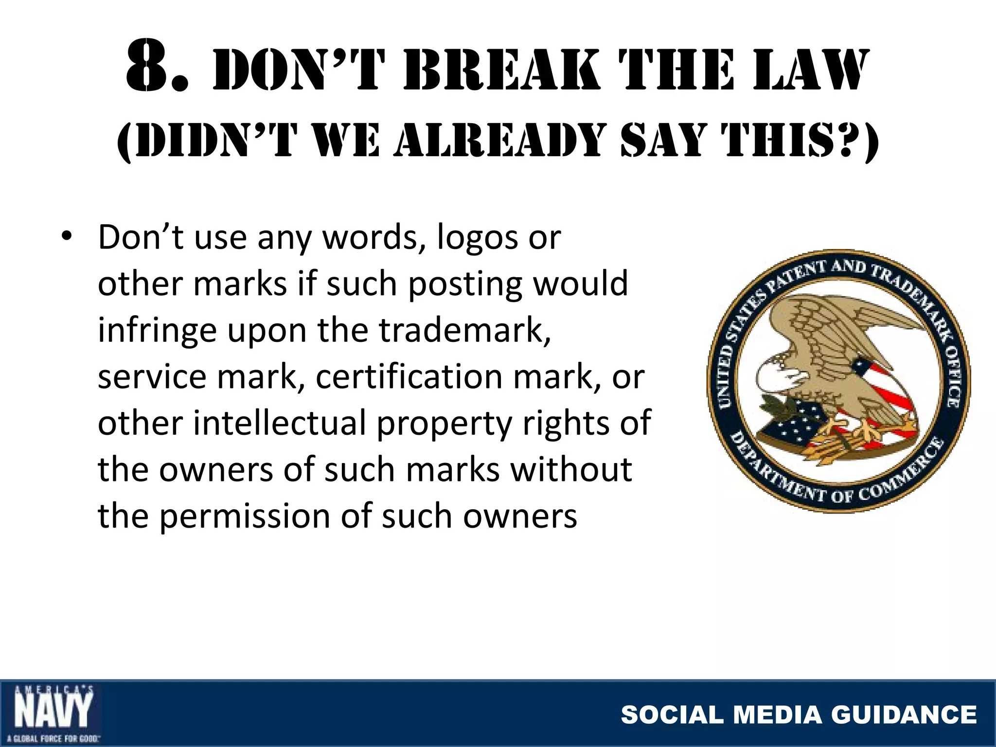 8. DON’T brEaK THE laW
   (DIDN’T WE alrEaDY SaY THIS?)
• Don’t use any words, logos or
  other marks if such posting would
  infringe upon the trademark,
  service mark, certification mark, or
  other intellectual property rights of
  the owners of such marks without
  the permission of such owners




                                    SOCIAL MEDIA GUIDANCE
 