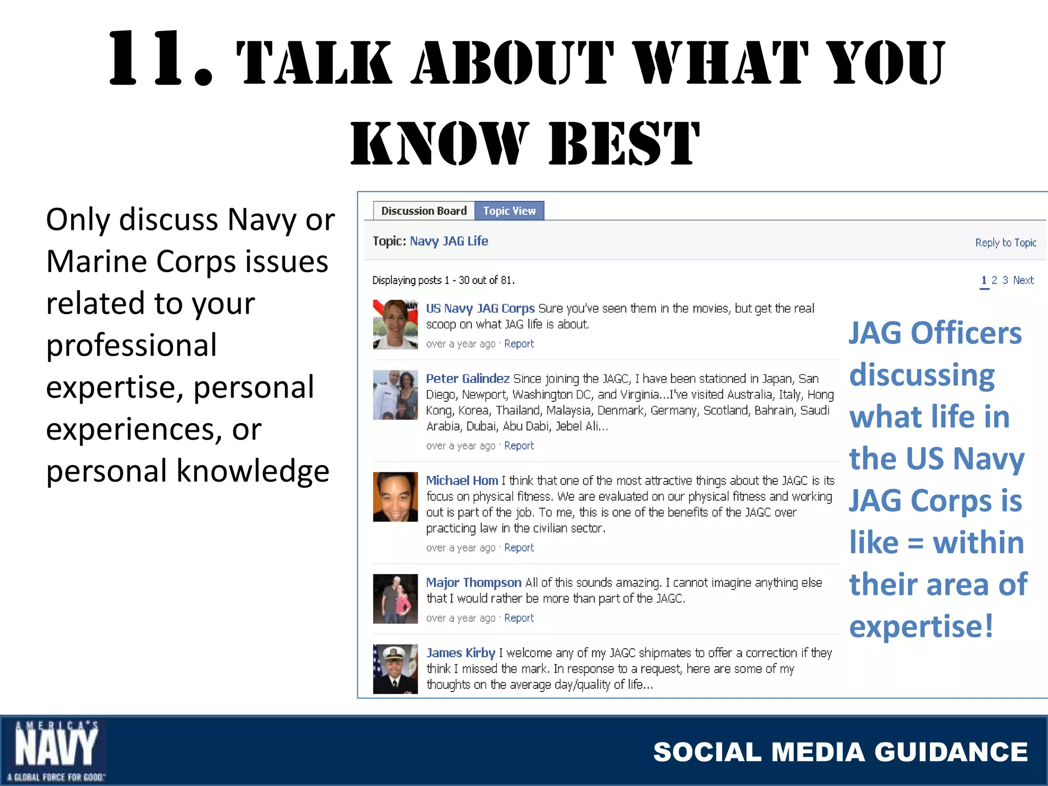 11. TalK abOUT WHaT YOU
                       KNOW bEST
Only discuss Navy or
Marine Corps issues
related to your
professional                            JAG Officers
expertise, personal                     discussing
experiences, or                         what life in
personal knowledge                      the US Navy
                                        JAG Corps is
                                        like = within
                                        their area of
                                        expertise!


                              SOCIAL MEDIA GUIDANCE
 