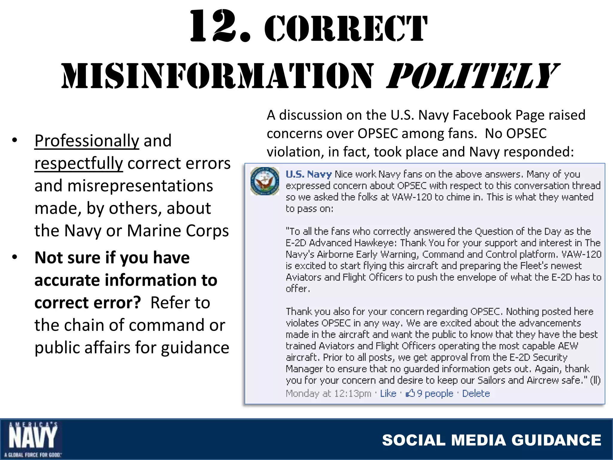 12. cOrrEcT
      mISINfOrmaTION pOlITElY
                                A discussion on the U.S. Navy Facebook Page raised
                                concerns over OPSEC among fans. No OPSEC
• Professionally and
                                violation, in fact, took place and Navy responded:
  respectfully correct errors
  and misrepresentations
  made, by others, about
  the Navy or Marine Corps
• Not sure if you have
  accurate information to
  correct error? Refer to
  the chain of command or
  public affairs for guidance



                                                  SOCIAL MEDIA GUIDANCE
 