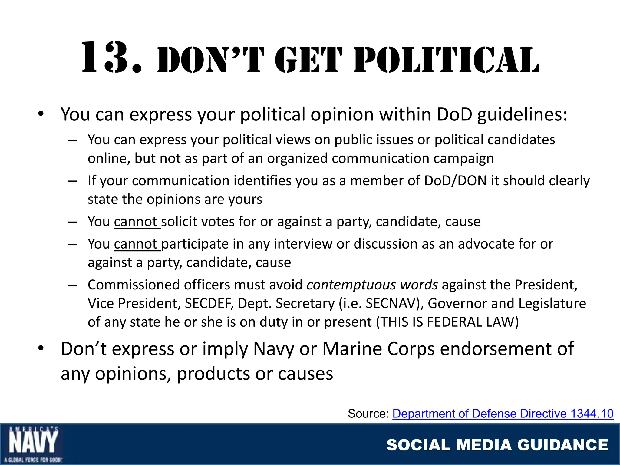 13. DON’T GET pOlITIcal
• You can express your political opinion within DoD guidelines:
   – You can express your political views on public issues or political candidates
     online, but not as part of an organized communication campaign
   – If your communication identifies you as a member of DoD/DON it should clearly
     state the opinions are yours
   – You cannot solicit votes for or against a party, candidate, cause
   – You cannot participate in any interview or discussion as an advocate for or
     against a party, candidate, cause
   – Commissioned officers must avoid contemptuous words against the President,
     Vice President, SECDEF, Dept. Secretary (i.e. SECNAV), Governor and Legislature
     of any state he or she is on duty in or present (THIS IS FEDERAL LAW)
• Don’t express or imply Navy or Marine Corps endorsement of
  any opinions, products or causes
                                              Source: Department of Defense Directive 1344.10

                                                    SOCIAL MEDIA GUIDANCE
 