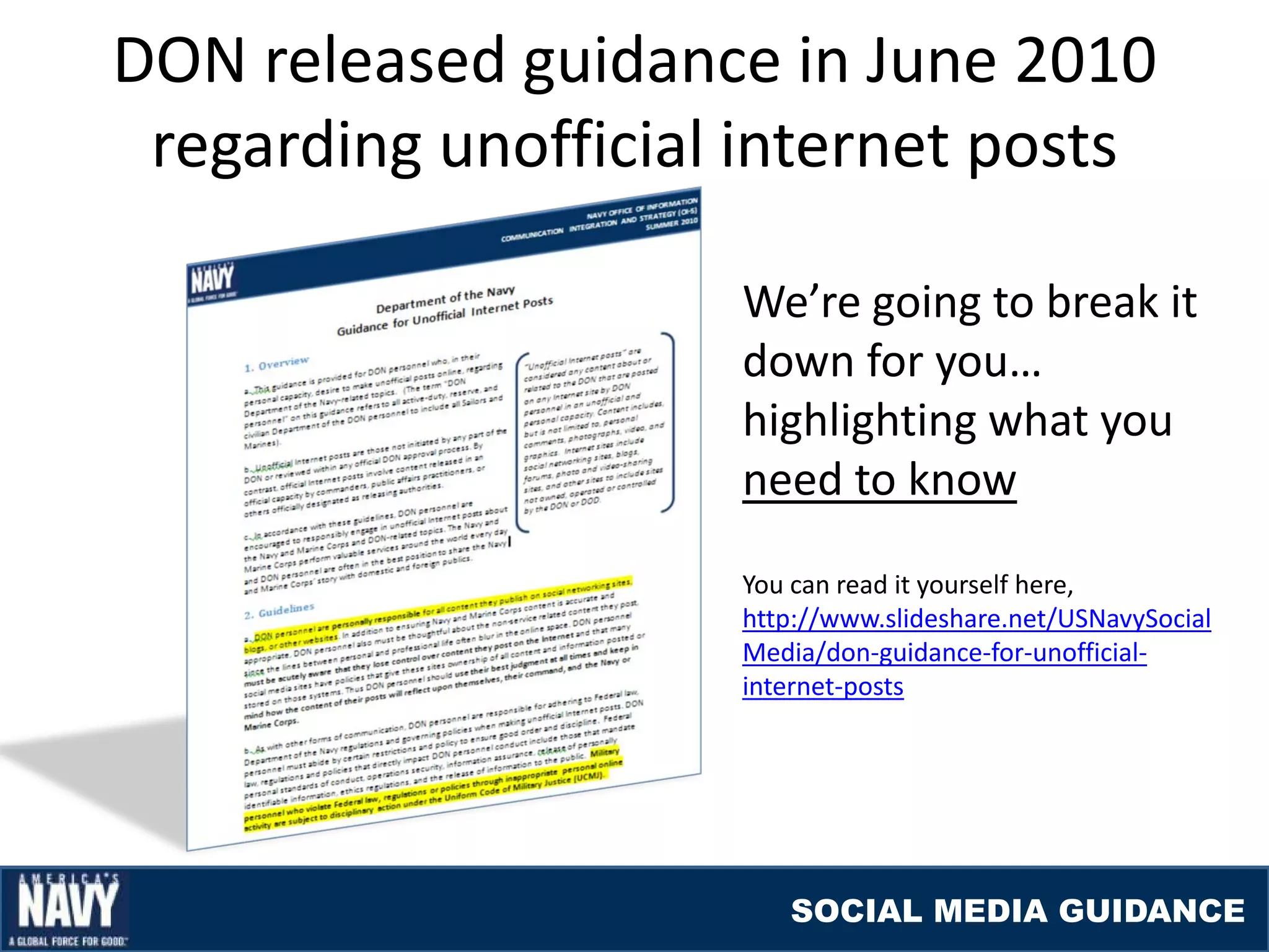 DON released guidance in June 2010
 regarding unofficial internet posts

                     We’re going to break it
                     down for you…
                     highlighting what you
                     need to know
                     You can read it yourself here,
                     http://www.slideshare.net/USNavySocial
                     Media/don-guidance-for-unofficial-
                     internet-posts




                        SOCIAL MEDIA GUIDANCE
 