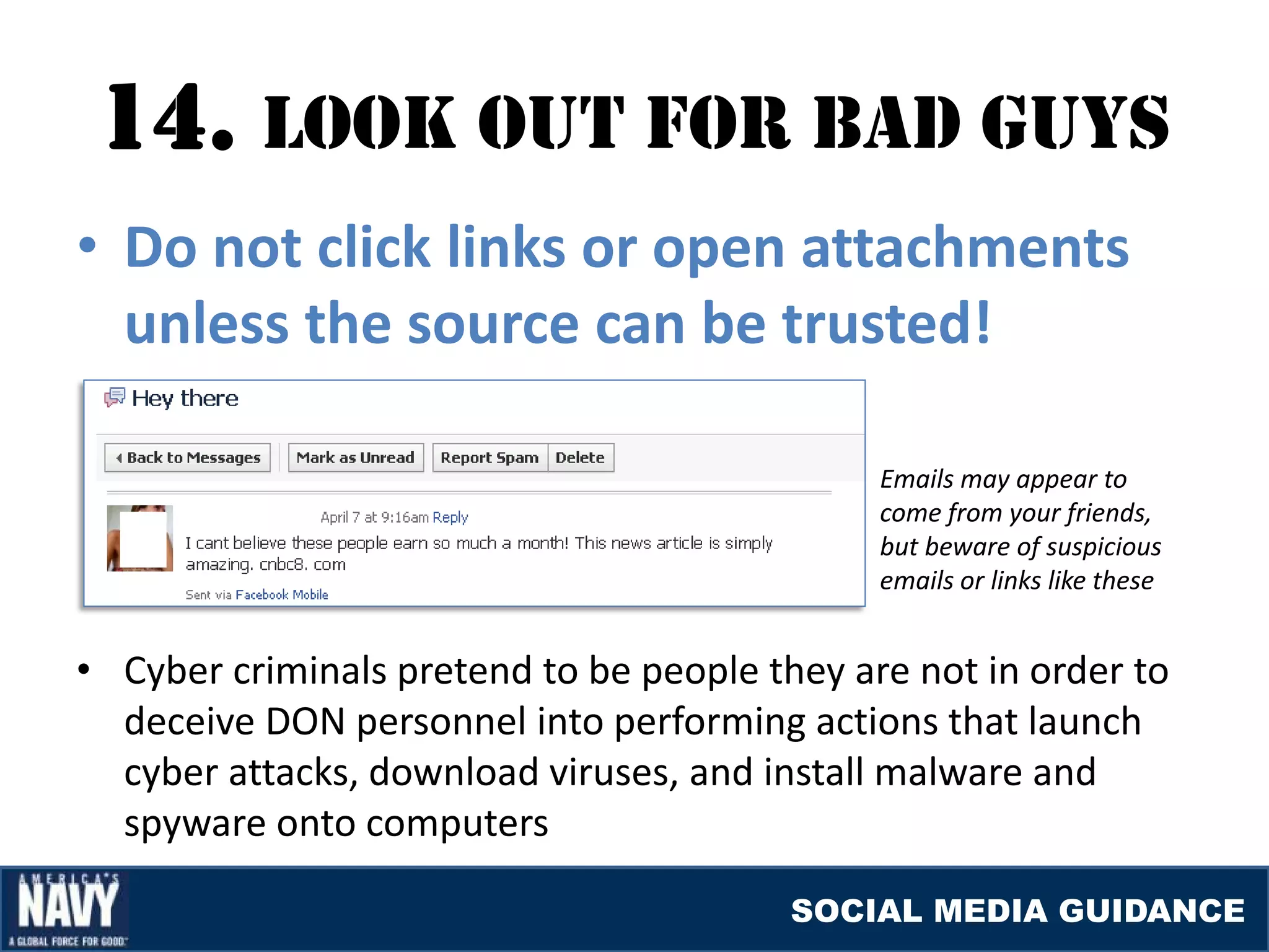 14. lOOK OUT fOr baD GUYS
• Do not click links or open attachments
  unless the source can be trusted!

                                              Emails may appear to
                                              come from your friends,
                                              but beware of suspicious
                                              emails or links like these


• Cyber criminals pretend to be people they are not in order to
  deceive DON personnel into performing actions that launch
  cyber attacks, download viruses, and install malware and
  spyware onto computers

                                         SOCIAL MEDIA GUIDANCE
 