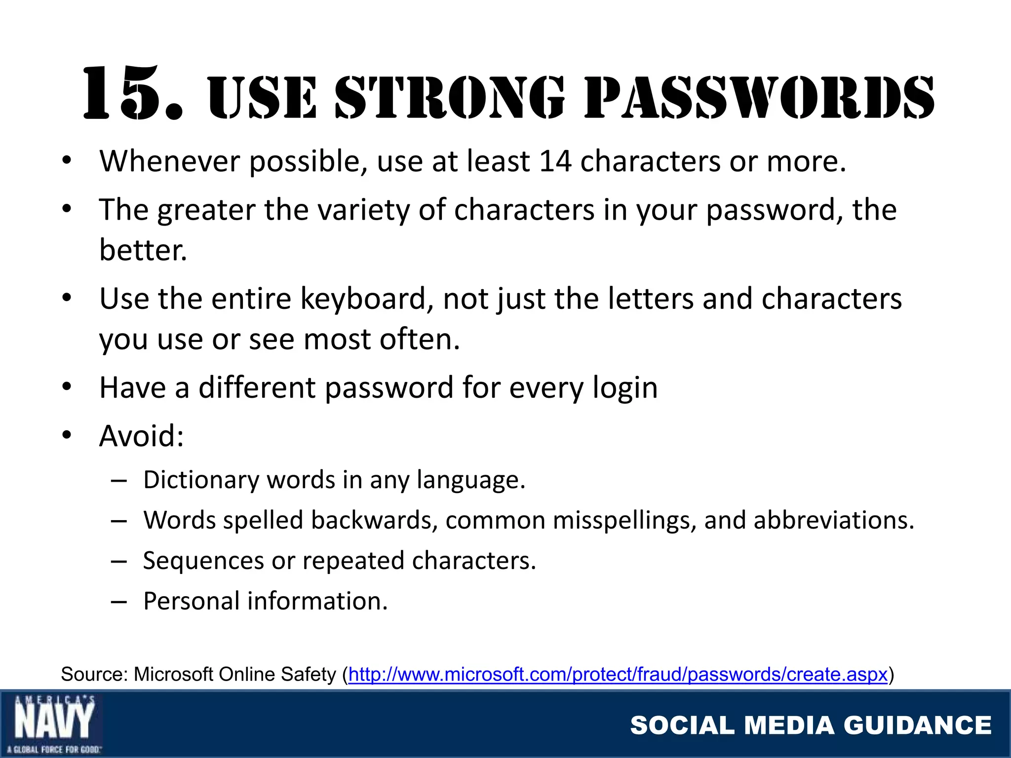 15. USE STrONG paSSWOrDS
• Whenever possible, use at least 14 characters or more.
• The greater the variety of characters in your password, the
  better.
• Use the entire keyboard, not just the letters and characters
  you use or see most often.
• Have a different password for every login
• Avoid:
     –   Dictionary words in any language.
     –   Words spelled backwards, common misspellings, and abbreviations.
     –   Sequences or repeated characters.
     –   Personal information.

Source: Microsoft Online Safety (http://www.microsoft.com/protect/fraud/passwords/create.aspx)

                                                                SOCIAL MEDIA GUIDANCE
 