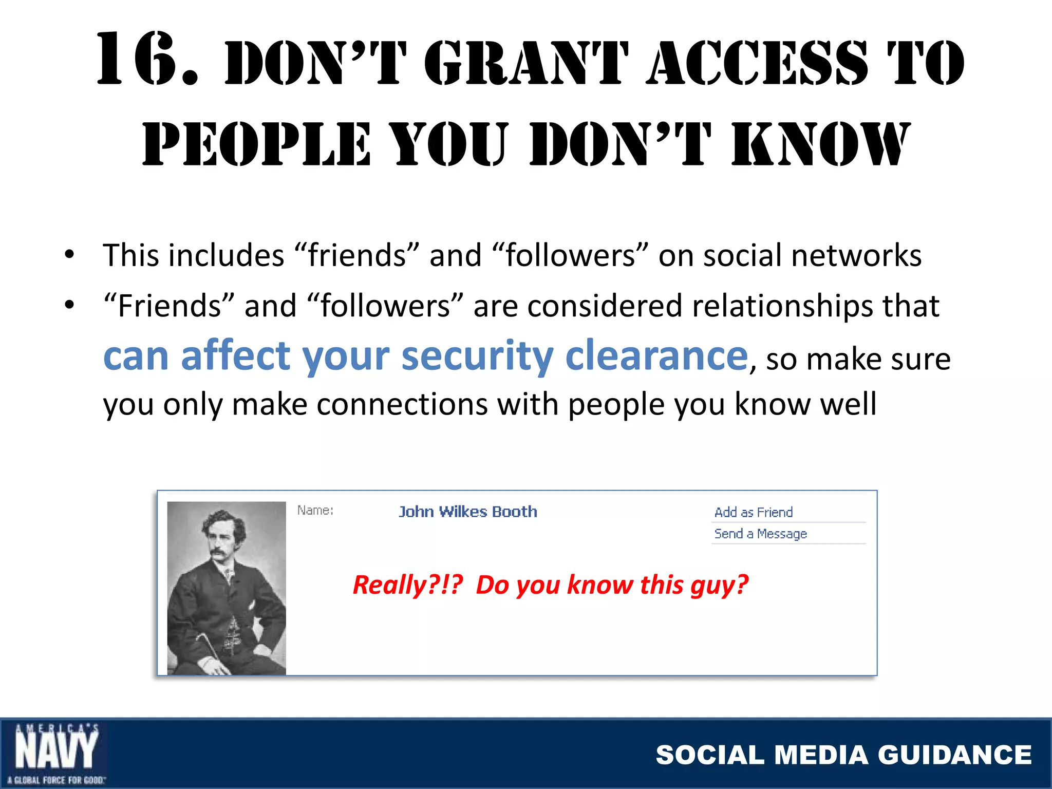 16. DON’T GraNT accESS TO
     pEOplE YOU DON’T KNOW
• This includes “friends” and “followers” on social networks
• “Friends” and “followers” are considered relationships that
  can affect your security clearance, so make sure
  you only make connections with people you know well




                    Really?!? Do you know this guy?




                                           SOCIAL MEDIA GUIDANCE
 