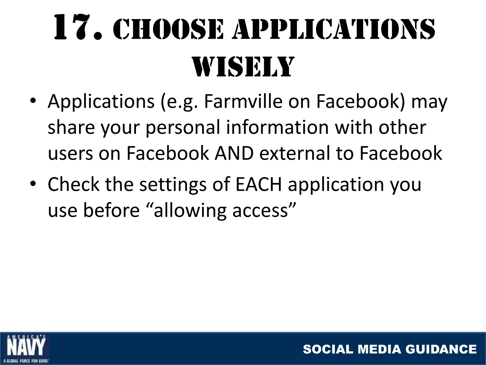 17. cHOOSE applIcaTIONS
                  WISElY
• Applications (e.g. Farmville on Facebook) may
  share your personal information with other
  users on Facebook AND external to Facebook
• Check the settings of EACH application you
  use before “allowing access”




                              SOCIAL MEDIA GUIDANCE
 