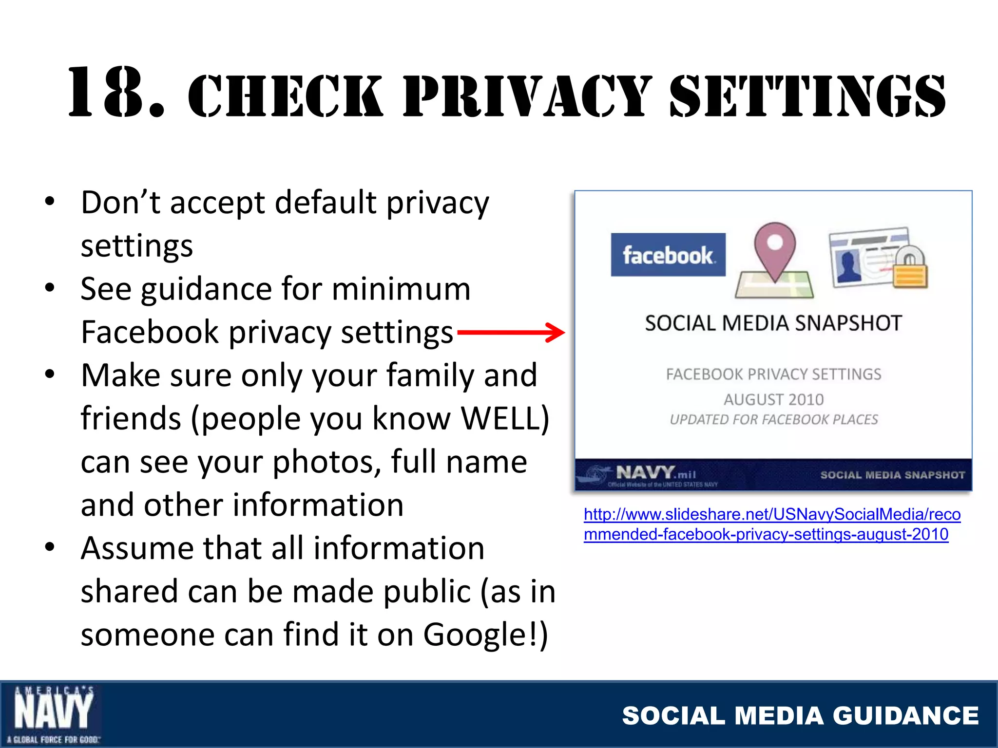 18. cHEcK prIvacY SETTINGS
• Don’t accept default privacy
  settings
• See guidance for minimum
  Facebook privacy settings
• Make sure only your family and
  friends (people you know WELL)
  can see your photos, full name
  and other information              http://www.slideshare.net/USNavySocialMedia/reco

• Assume that all information
                                     mmended-facebook-privacy-settings-august-2010


  shared can be made public (as in
  someone can find it on Google!)

                                         SOCIAL MEDIA GUIDANCE
 