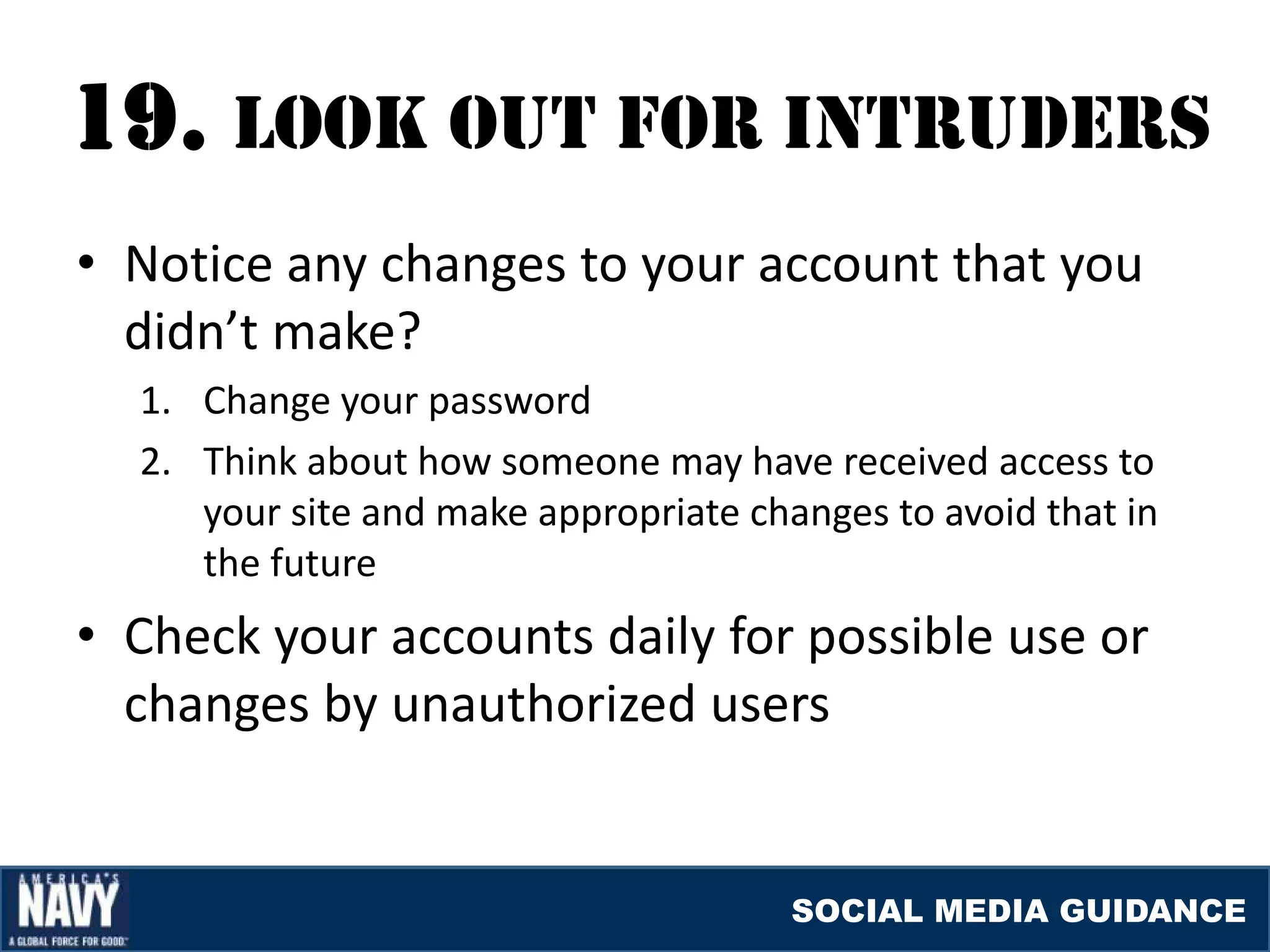 19. lOOK OUT fOr INTrUDErS
• Notice any changes to your account that you
  didn’t make?
  1. Change your password
  2. Think about how someone may have received access to
     your site and make appropriate changes to avoid that in
     the future
• Check your accounts daily for possible use or
  changes by unauthorized users


                                       SOCIAL MEDIA GUIDANCE
 