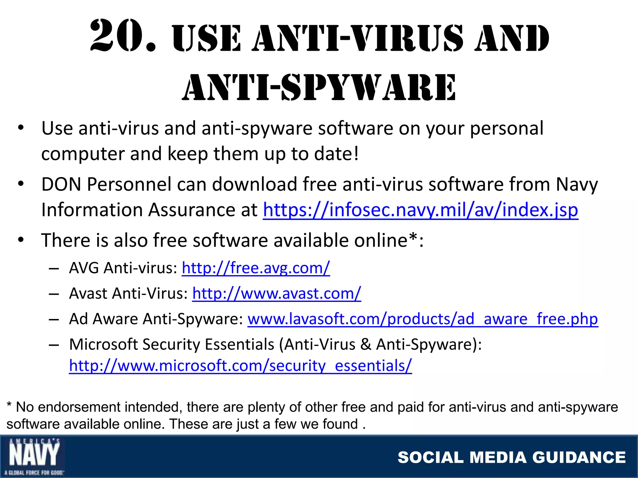 20. USE aNTI-vIrUS aND
                            aNTI-SpYWarE
 • Use anti-virus and anti-spyware software on your personal
   computer and keep them up to date!
 • DON Personnel can download free anti-virus software from Navy
   Information Assurance at https://infosec.navy.mil/av/index.jsp
 • There is also free software available online*:
      –   AVG Anti-virus: http://free.avg.com/
      –   Avast Anti-Virus: http://www.avast.com/
      –   Ad Aware Anti-Spyware: www.lavasoft.com/products/ad_aware_free.php
      –   Microsoft Security Essentials (Anti-Virus & Anti-Spyware):
          http://www.microsoft.com/security_essentials/

* No endorsement intended, there are plenty of other free and paid for anti-virus and anti-spyware
software available online. These are just a few we found .

                                                              SOCIAL MEDIA GUIDANCE
 