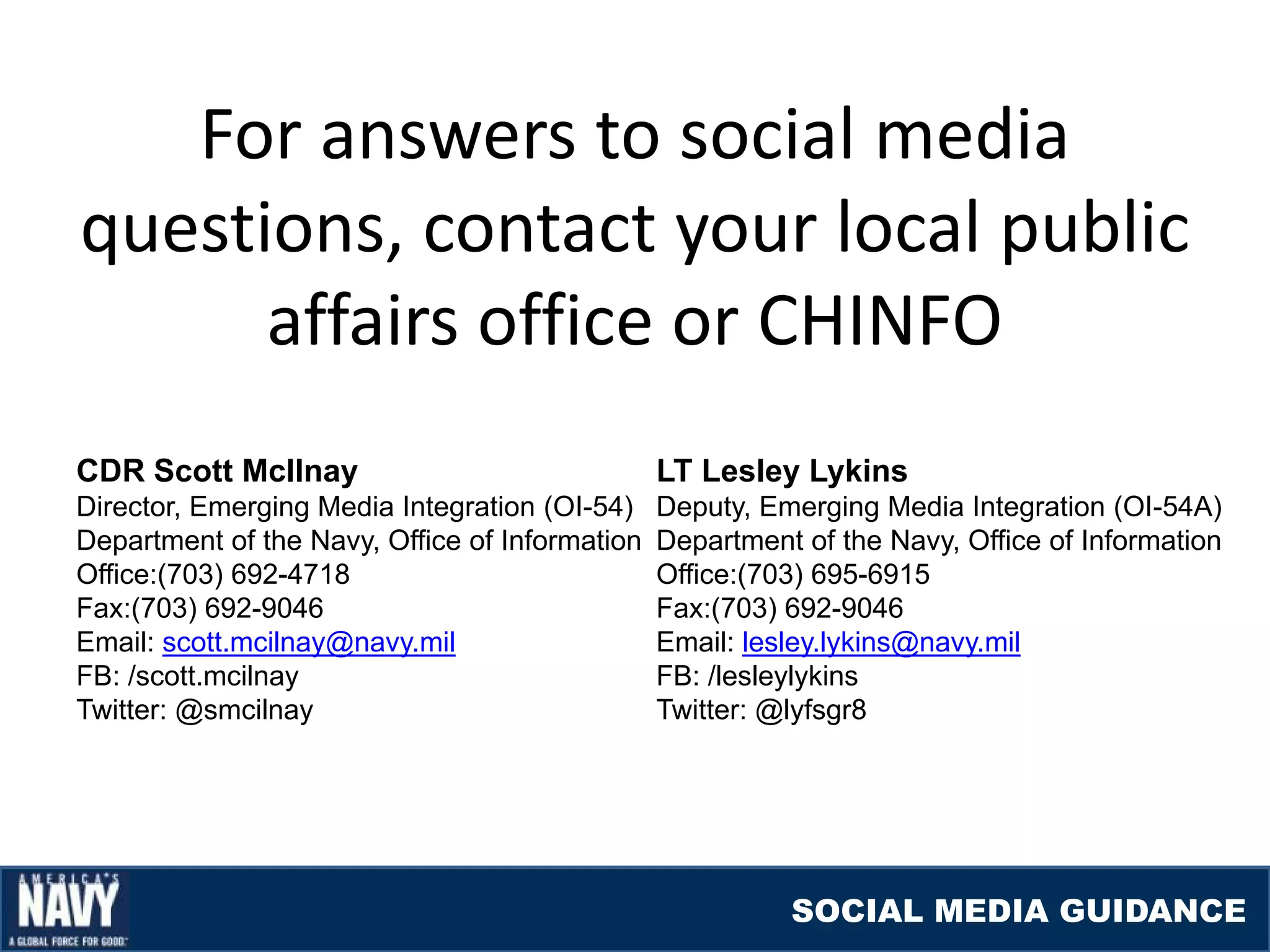 For answers to social media
questions, contact your local public
      affairs office or CHINFO
CDR Scott McIlnay                               LT Lesley Lykins
Director, Emerging Media Integration (OI-54)    Deputy, Emerging Media Integration (OI-54A)
Department of the Navy, Office of Information   Department of the Navy, Office of Information
Office:(703) 692-4718                           Office:(703) 695-6915
Fax:(703) 692-9046                              Fax:(703) 692-9046
Email: scott.mcilnay@navy.mil                   Email: lesley.lykins@navy.mil
FB: /scott.mcilnay                              FB: /lesleylykins
Twitter: @smcilnay                              Twitter: @lyfsgr8




                                                          SOCIAL MEDIA GUIDANCE
 