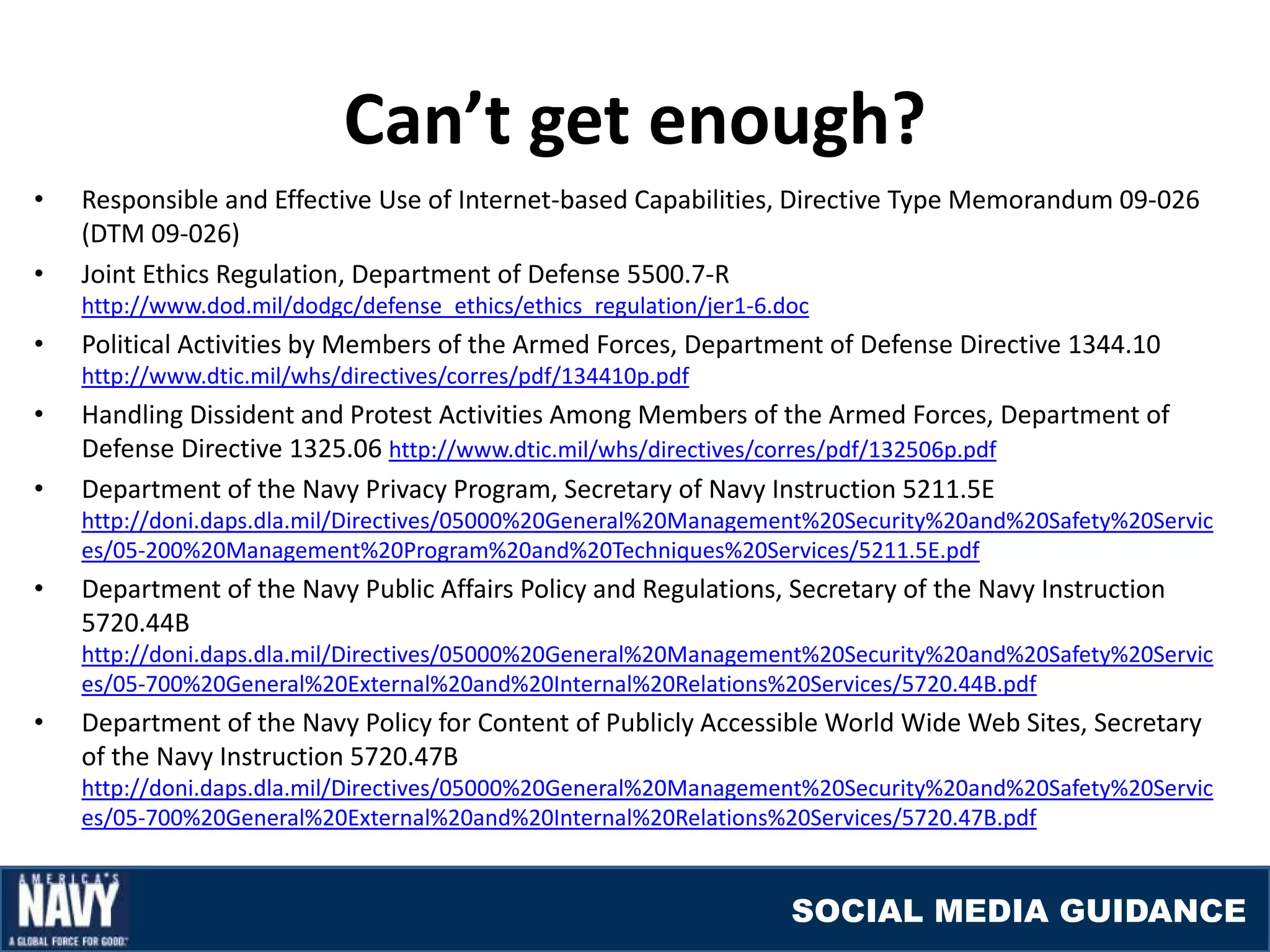 Can’t get enough?
•   Responsible and Effective Use of Internet-based Capabilities, Directive Type Memorandum 09-026
    (DTM 09-026)
•   Joint Ethics Regulation, Department of Defense 5500.7-R
    http://www.dod.mil/dodgc/defense_ethics/ethics_regulation/jer1-6.doc
•   Political Activities by Members of the Armed Forces, Department of Defense Directive 1344.10
    http://www.dtic.mil/whs/directives/corres/pdf/134410p.pdf
•   Handling Dissident and Protest Activities Among Members of the Armed Forces, Department of
    Defense Directive 1325.06 http://www.dtic.mil/whs/directives/corres/pdf/132506p.pdf
•   Department of the Navy Privacy Program, Secretary of Navy Instruction 5211.5E
    http://doni.daps.dla.mil/Directives/05000%20General%20Management%20Security%20and%20Safety%20Servic
    es/05-200%20Management%20Program%20and%20Techniques%20Services/5211.5E.pdf
•   Department of the Navy Public Affairs Policy and Regulations, Secretary of the Navy Instruction
    5720.44B
    http://doni.daps.dla.mil/Directives/05000%20General%20Management%20Security%20and%20Safety%20Servic
    es/05-700%20General%20External%20and%20Internal%20Relations%20Services/5720.44B.pdf
•   Department of the Navy Policy for Content of Publicly Accessible World Wide Web Sites, Secretary
    of the Navy Instruction 5720.47B
    http://doni.daps.dla.mil/Directives/05000%20General%20Management%20Security%20and%20Safety%20Servic
    es/05-700%20General%20External%20and%20Internal%20Relations%20Services/5720.47B.pdf


                                                                      SOCIAL MEDIA GUIDANCE
 