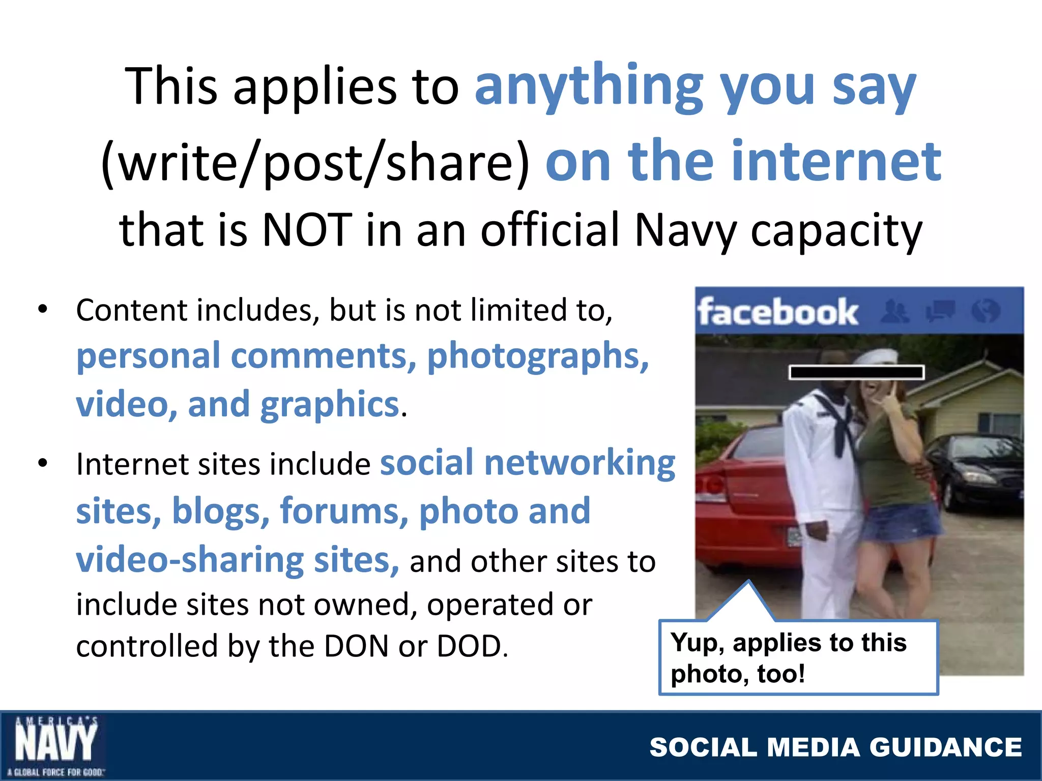This applies to anything you say
    (write/post/share) on the internet
     that is NOT in an official Navy capacity
• Content includes, but is not limited to,
  personal comments, photographs,
  video, and graphics.
• Internet sites include social networking
  sites, blogs, forums, photo and
  video-sharing sites, and other sites to
  include sites not owned, operated or
  controlled by the DON or DOD.               Yup, applies to this
                                              photo, too!

                                             SOCIAL MEDIA GUIDANCE
 