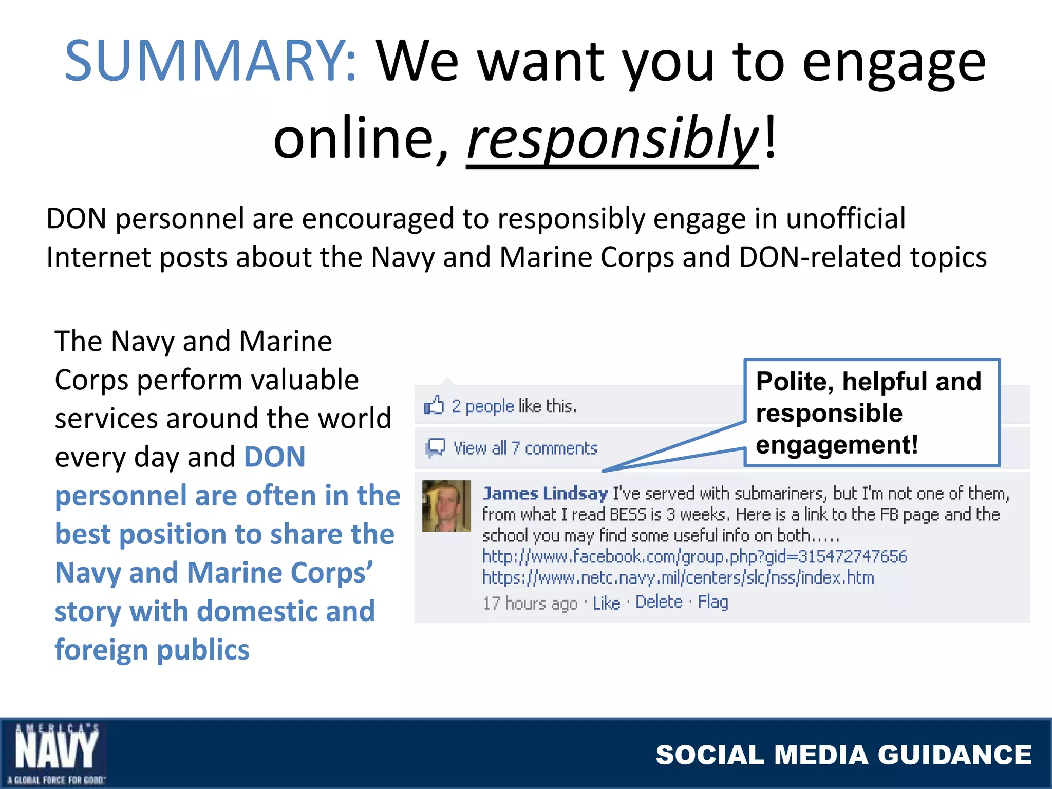 SUMMARY: We want you to engage
      online, responsibly!
DON personnel are encouraged to responsibly engage in unofficial
Internet posts about the Navy and Marine Corps and DON-related topics

The Navy and Marine
Corps perform valuable                              Polite, helpful and
services around the world                           responsible
                                                    engagement!
every day and DON
personnel are often in the
best position to share the
Navy and Marine Corps’
story with domestic and
foreign publics


                                            SOCIAL MEDIA GUIDANCE
 
