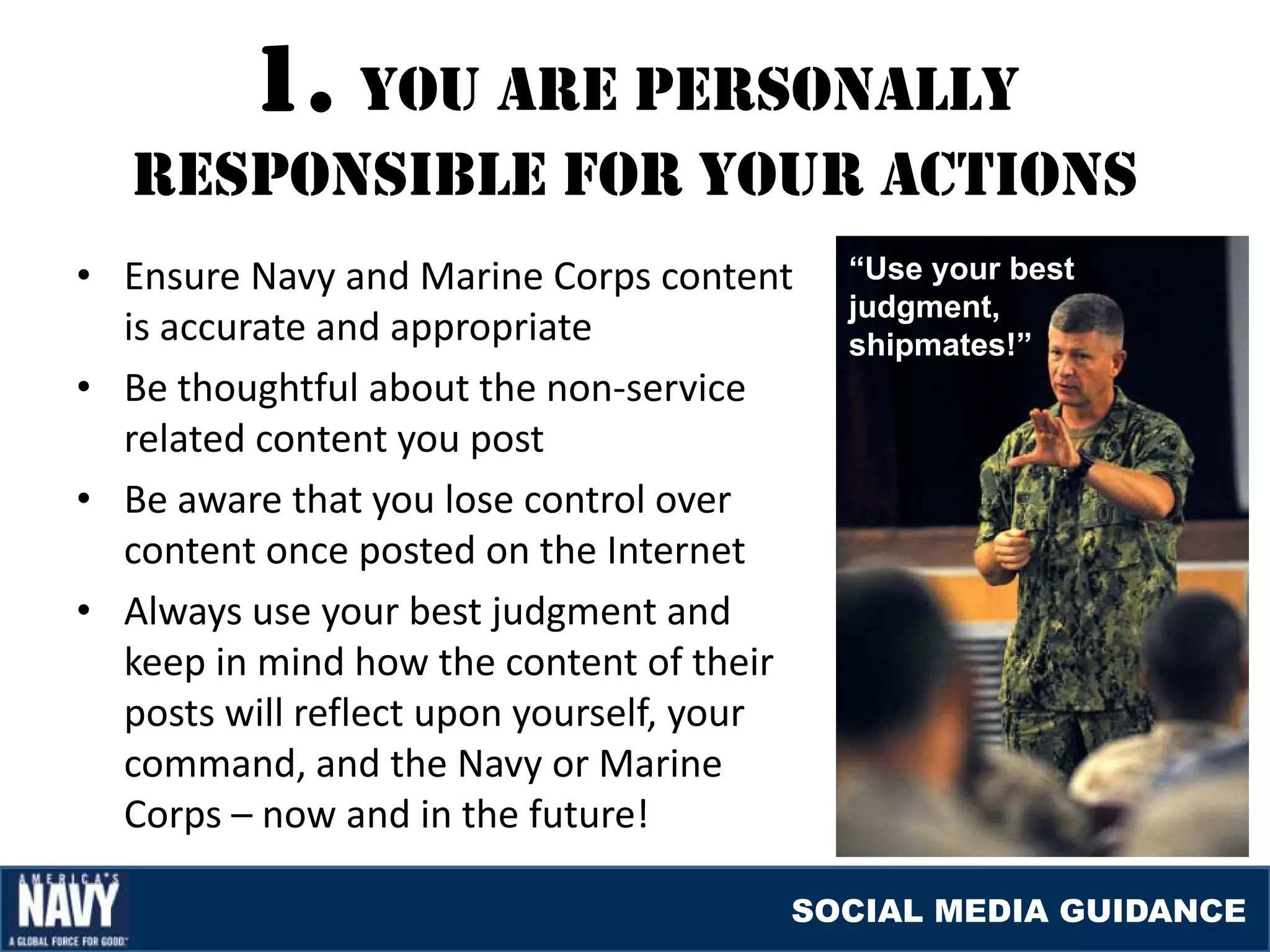 1. YOU arE pErSONallY
   rESpONSIblE fOr YOUr acTIONS
• Ensure Navy and Marine Corps content     “Use your best
                                           judgment,
  is accurate and appropriate              shipmates!”
• Be thoughtful about the non-service
  related content you post
• Be aware that you lose control over
  content once posted on the Internet
• Always use your best judgment and
  keep in mind how the content of their
  posts will reflect upon yourself, your
  command, and the Navy or Marine
  Corps – now and in the future!

                                       SOCIAL MEDIA GUIDANCE
 
